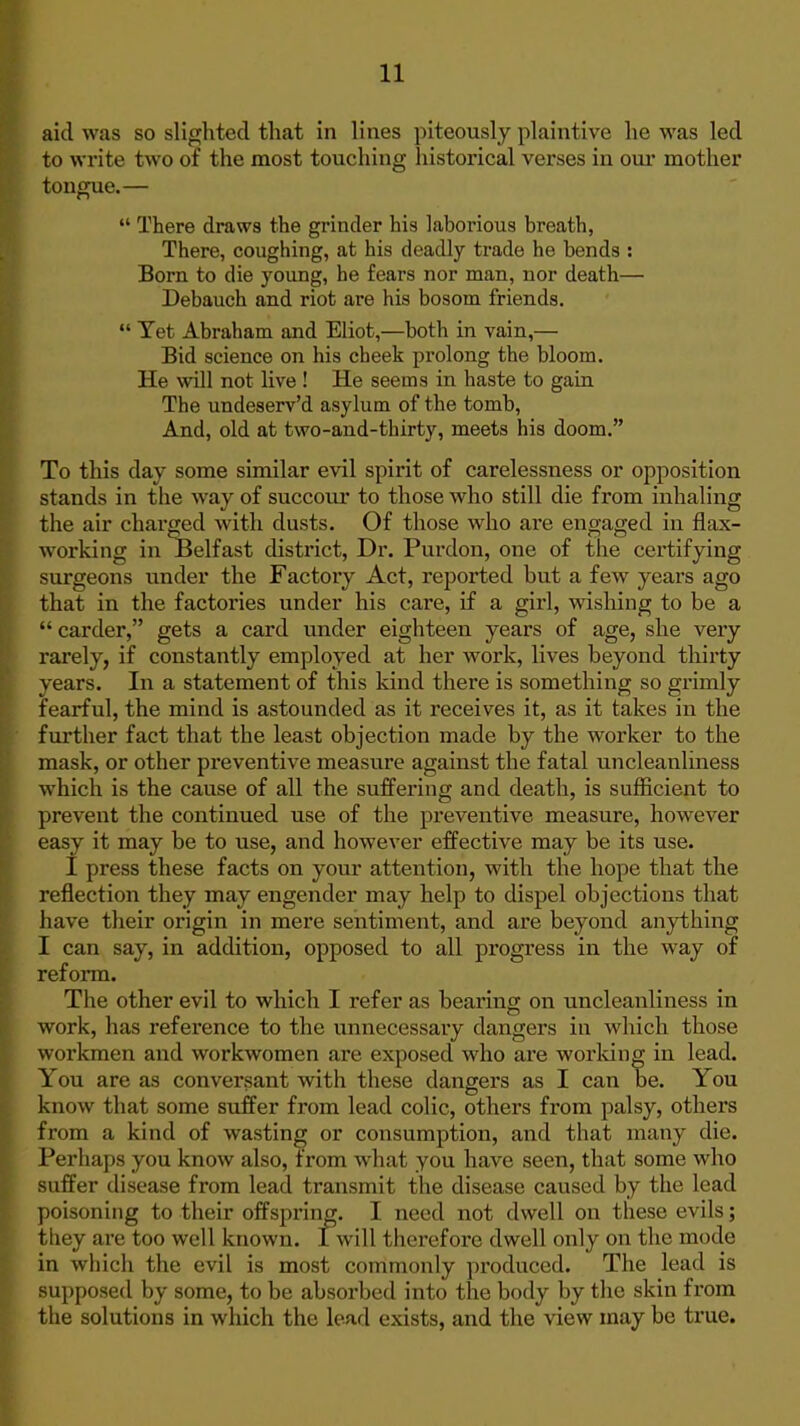 aid was so slighted tliat in lines piteously plaintive he was led to write two of the most touching historical verses in our mother tongue.—  There draws the grinder his laborious breath, There, coughing, at his deadly trade he bends : Born to die young, he fears nor man, nor death— Debauch and riot are his bosom friends.  Tet Abraham and Eliot,—both in vain,— Bid science on his cheek prolong the bloom. He will not live ! He seems in haste to gain The undeserv'd asylum of the tomb. And, old at two-and-thirty, meets his doom. To this day some similar evil spirit of carelessness or opposition stands in the way of succour to those who still die from inhaling the air charged with dusts. Of those who are engaged in flax- working in Belfast district, Dr. Purdon, one of the certifying surgeons under the Factory Act, reported hut a few years ago that in the factories under his care, if a girl, wishing to be a  carder, gets a card under eighteen years of age, she very rarely, if constantly employed at her work, lives beyond thirty years. In a statement of this kind there is something so grimly fearful, the mind is astounded as it receives it, as it takes in the further fact that the least objection made by the worker to the mask, or other preventive measure against the fatal uncleanliness which is the cause of all the suffering and death, is sufficient to prevent the continued use of the preventive measure, however easy it may be to use, and however effective may be its use. I press these facts on your attention, with the hope that the reflection they may engender may help to dispel objections that have their origin in mere sentiment, and are beyond anything I can say, in addition, opposed to all progi'ess in the way of reform. The other evil to which I refer as bearing on uncleanliness in work, has reference to the unnecessary dangers in which those workmen and workwomen are exposed who are worldng in lead. You are as conversant with these dangers as I can be. You know that some suffer from lead colic, others from palsy, others from a kind of wasting or consumption, and that many die. Perhaps you know also, from what you have seen, that some who suffer disease from lead transmit the disease caused by the lead poisoning to their offspring. I need not dwell on these evils; they are too well known. I will therefore dwell only on the mode in which the evil is most commonly produced. The lead is supposed by some, to be absorbed into the body by the skin from the solutions in which the lead exists, and the view may be true.