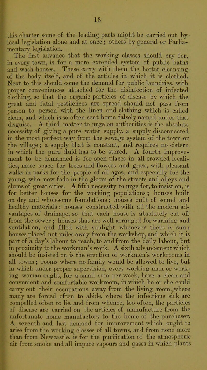 this charter some of the leading parts might be carried out by local legislation alone and at once; others by general or Parlia- mentaiy legislation. The first advance that the working classes should cry for, in every town, is for a more extended system of public baths and wash-houses. These carry with them the better cleansing of the body itself, and of the articles in which it is clothed. Next to this should come the demand for public laundries, with proper conveniences attached for the disinfection of infected clothing, so that the organic particles of disease by which the great and fatal pestilences are spread should not pass from oerson to person with the linen and clothing which is called clean, and which is so often sent home falsely named under that disguise. A third matter to urge on authorities is the absolute necessity of giving a pure water supply, a supply disconnected in the most perfect way from the sewage system of the town or the village; a supply that is constant, and requires no cistern in which the pure fluid has to be stored. A fourth improve- ment to be demanded is for open places in all crowded locali- ties, more space for trees and flowers and grass, with pleasant walks in parks for the people of all ages, and especially for the young, who now fade in the gloom of the streets and alleys and slums of great cities. A fifth necessity to urge for, to insist on, is for better houses for the worldng populations; houses built on dry and wholesome foundations; houses built of sound and healthy materials ; houses constructed with all the modem ad- vantages of drainage, so that each house is absolutely cut off from the sewer; houses that are well arranged for warming and ventilation, and filled with sunlight whenever there is sun; houses placed not miles away from the workshop, and which it is part of a day's labour to reach, to and from the daily labour, but in proximity to the workman's work. A sixth advancement which should be insisted on is the erection of workmen's workrooms in all towns ; rooms where no family would be allowed to live, but in which under proper supervision, every working man or work- ing woman ought, for a small sum per week, have a clean and convenient and comfortable workroom, in which he or she could carry out their occupations away from the living room ..where many are forced often to abide, where the infectious sick are compelled often to lie, and from whence, too often, the particles of disease are carried on the articles of manufacture from the unfortunate home manufactory to the home of the pui'chaser. A seventh and last demand for im])rovement which ought to arise from the working classes of all towns, and from none more han from Newcastle, is for the purification of the atmospheric ir from smoke and all impure vapours and gases in which plants