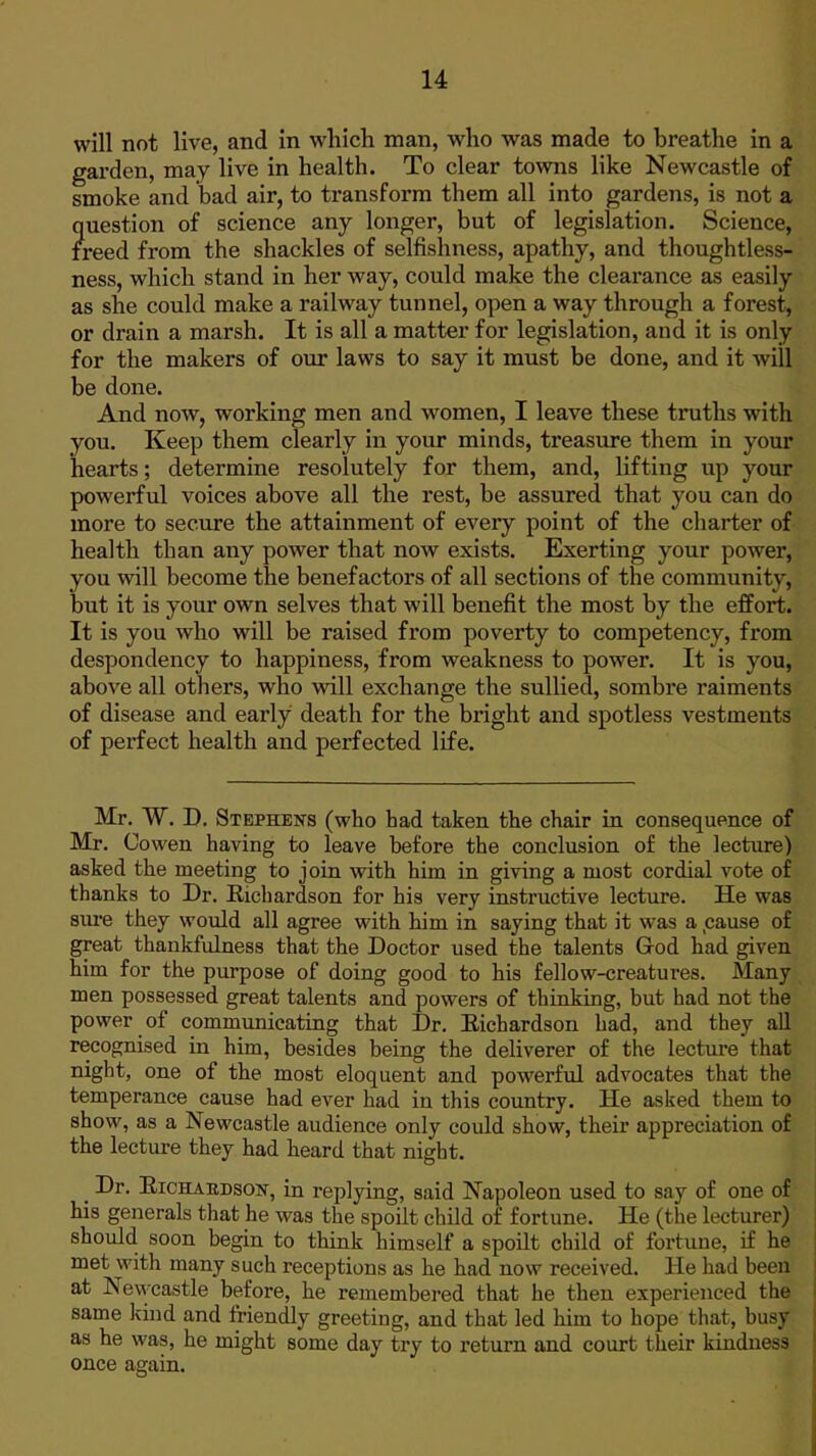 will not live, and in which man, who was made to breathe in a garden, may live in health. To clear towns like Newcastle of smoke and bad air, to transform them all into gardens, is not a ?iuestion of science any longer, but of legislation. Science, reed from the shackles of selfishness, apathy, and thoughtless- ness, which stand in her way, could make the clearance as easily as she could make a railway tunnel, open a way through a forest, or drain a marsh. It is all a matter for legislation, and it is only for the makers of our laws to say it must be done, and it will be done. And now, working men and women, I leave these truths with you. Keep them clearly in your minds, treasure them in your hearts; determine resolutely for them, and, lifting up your powerful voices above all the rest, be assured that you can do more to secure the attainment of every point of the charter of health than any power that now exists. Exerting your power, you will become the benefactors of all sections of the community, but it is your own selves that will benefit the most by the effort. It is you who will be raised from poverty to competency, from despondency to happiness, from weakness to power. It is you, above all others, who wdll exchange the sullied, sombre raiments of disease and early death for the bright and spotless vestments of perfect health and perfected life. Mr. W. D. Stephens (who had taken the chair in consequence of Mr. Cowen having to leave before the conclusion of the lecture) asked the meeting to join with him in giving a most cordial vote of thanks to Dr. Eichardson for his very instructive lecture. He was sure they would all agree with him in saying that it was a pause of great thankfulness that the Doctor used the talents God had given him for the purpose of doing good to his fellow-creatures. Many men possessed great talents and powers of thinking, but had not the power of communicating that Dr. Eichardson had, and they all recognised in him, besides being the deliverer of the lecture that night, one of the most eloquent and powerful advocates that the temperance cause had ever had in this country. He asked them to show, as a Newcastle audience only could show, their appreciation of the lecture they had heard that night. _ Dr. EiCHABDsoN, in replying, said Napoleon used to say of one of his generals that he was the spoilt child of fortune. He (the lecturer) should soon begin to think himself a spoilt child of fortune, if he met with many such receptions as he had now received. He had been at Nevvcastle before, he remembered that he then experienced the same kind and friendly greeting, and that led him to hope that, busy as he was, he might some day try to return and court their kindness once again.