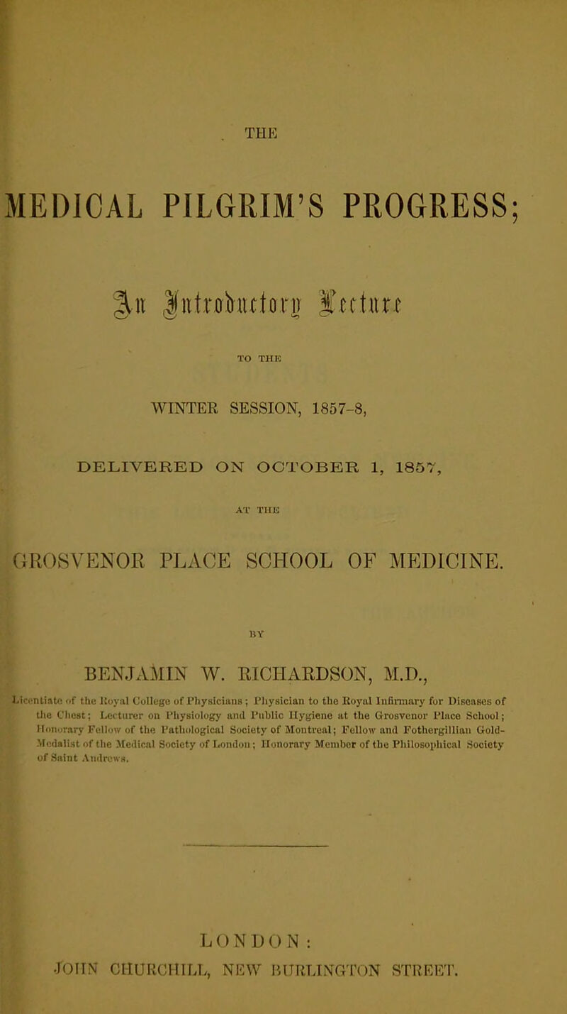 MEDICAL PILGRIM'S PROGRESS; 3ti» |iitrobittlorii f ettiin TO THK WINTER SESSION, 1857-8, DELIVERED ON OCTOBER 1, 1857, AT THE GROSVENOR PLACE SCHOOL OF MEDICINE. BY BENJAMIN W. RICHARDSON, M.D., Licentiate of the ltoyal College of Physicians; Physician to the Royal Infirmary for Diseases of the Chest; Lecturer on Physiology and Public Hygiene at the Grosvcnor Place School; Honorary Fellow of the Pathological Society of Montreal; Follow and Pothergillian Gold- Medalist of the Medical Society of London; Honorary Member of the Philosophical Society of Saint Andrews. LONDON: •JOHN CHURCHILL, NEW BURLINGTON STREET.