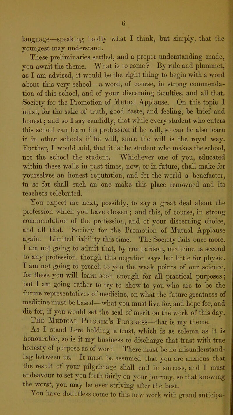 language—speaking boldly what I think, but simply, that the youngest may understand. These preliminaries settled, and a proper understanding made, you await the theme. What is to come ? By rule and plummet, as I am advised, it would be the right thing to begin with a word about this very school—a word, of course, in strong commenda- tion of this school, and of your discerning faculties, and all that. Society for the Promotion of Mutual Applause. On this topic I must, for the sake of truth, good taste, and feeling, be brief and honest; and so I say candidly, that while every student who enters this school can learn his profession if he will, so can he also learn it in other schools if he will, since the will is the royal way. Further, I would add, that it is the student who makes the school, not the school the student. Whichever one of you, educated within these walls in past times, now, or in future, shall make for yourselves an honest reputation, and for the world a benefactor, in so far shall such an one make this place renowned and its teachers celebrated. You expect me next, possibly, to say a great deal about the profession which you have chosen; and this, of course, in strong commendation of the profession, and of your discerning choice, and all that. Society for the Promotion of Mutual Applause again. Limited liability this time. The Society fails once more. I am not going to admit that, by comparison, medicine is second to any profession, though this negation says but little for physic. I am not going to preach to you the weak points of our science, for these you will learn soon enough for all practical purposes; but I am going rather to try to show to you ayIio are to be the future representatives of medicine, on what the future greatness of medicine must be based—what you must live for, and hope for, and die for, if you would set the seal of merit on the work of this day. The Medical Pilgrim's Progress—that is my theme. As I stand here holding a trust, which is as solemn as it is honourable, so is it my business to discharge that trust with true honesty of purpose as of word. There must be no misunderstand- ing between us. It must be assumed that you are anxious that the result of your pilgrimage shall end in success, and I must endeavour to set you forth fairly on your journey, so that knowing the worst, you may be ever striving after the best. You have doubtless come to this new work with grand anticipa-
