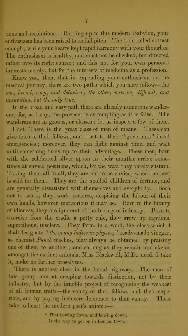 tions and resolutions. Rattling up to this modern Babylon, your enthusiasm has been raised to its full pitch. The train rolled not fast enough; while your hearts kept rapid harmony with your thoughts. The enthusiasm is healthy, and must not be checked, but directed rather into its right course; and this not for your own personal interests merely, but for the interests of medicine as a profession. Know you, then, that in expending your enthusiasm on the medical journey, there are two paths which you may follow—the one, broad, easy, and delusive; the oilier, narrow, difficult, and uninviting, but the only true. In the broad and easy path there are already numerous wander- ers; for, as I say, the prospect is as tempting as it is false. The wanderers are in groups, or classes; let us inspect a few of them. First. There is the great class of men of means. These can give fetes to their fellows, and trust to their governors in all emergencies; moreover, they can fight against time, and wait until something turns up to their advantage. These men, bora with the celebrated silver spoon in their mouths, arrive some- times at envied positions, which, by the way, they rarely sustain. Taking them all in all, they are not to be envied, when the best is said for them. They are the spoiled children of fortune, and are generally dissatisfied with themselves and everybody. Born not to work, they work perforce, despising the labour of their own hands, however meritorious it may be. Born to the luxury of idleness, they are ignorant of the luxury of industry. Bora to exercise from the cradle a petty rule, they grow up captious, supercilious, insolent. They form, in a word, the class which I shall designate  the young ladies in physic.; ready-made vinegar, as chemist Punch teaches, may always be obtained by praising one of them to another; and so long as they remain unticketed amongst the extinct animals, Miss Blackwell, M.D., need, I take it, make no further proselytes. There is another class in the broad highway. The men of this group aim at creeping towards distinction, not by their industry, but by the ignoble project of recognizing the weakest of all human traits—the vanity of their fellows and their supe- riors, and by paying insincere deference to that vanity. These take to heart the modern poet's axiom :—  That bowing down, and bowing down, Is the way to get on in London town.