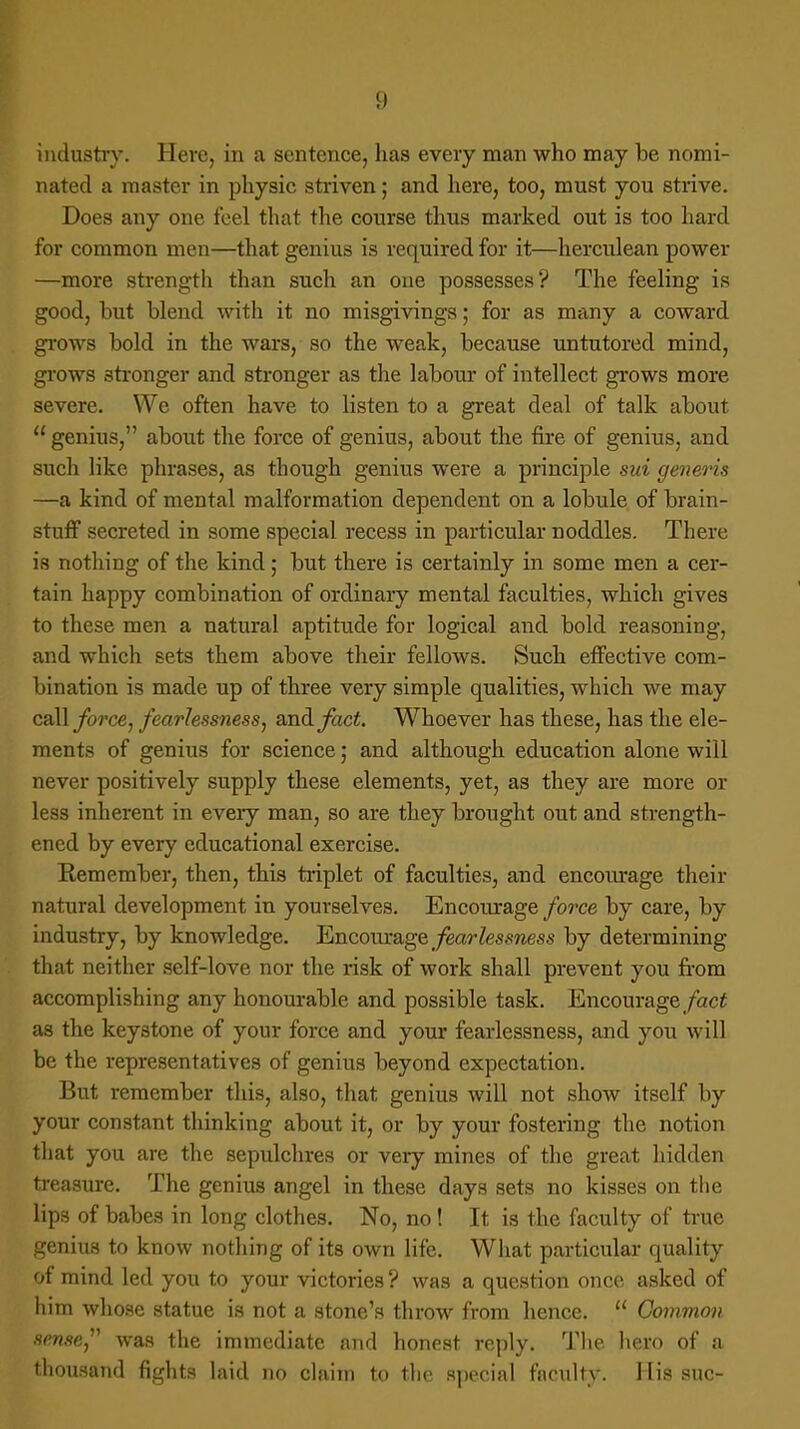 !) industry. Here, in a sentence, has every man who may be nomi- nated a master in physic striven; and here, too, must you strive. Does any one feel that the course thus marked out is too hard for common men—that genius is required for it—herculean power —more strength than such an one possesses? The feeling is good, but blend with it no misgivings; for as many a coward grows bold in the wars, so the weak, because untutored mind, grows stronger and stronger as the labour of intellect grows more severe. We often have to listen to a great deal of talk about genius, about the force of genius, about the fire of genius, and such like phrases, as though genius were a principle sui generis —a kind of mental malformation dependent on a lobule of brain- stuff secreted in some special recess in particular noddles. There is nothing of the kind; but there is certainly in some men a cer- tain happy combination of ordinary mental faculties, which gives to these men a natural aptitude for logical and bold reasoning, and which sets them above their fellows. Such effective com- bination is made up of three very simple qualities, which we may call force, fearlessness, and fact. Whoever has these, has the ele- ments of genius for science; and although education alone will never positively supply these elements, yet, as they are more or less inherent in every man, so are they brought out and strength- ened by every educational exercise. Kemember, then, this triplet of faculties, and encourage their natural development in yourselves. Encourage force by care, by industry, by knowledge. Encourage fearlessness by determining that neither self-love nor the risk of work shall prevent you from accomplishing any honourable and possible task. Encourage fact as the keystone of your force and your fearlessness, and you will be the representatives of genius beyond expectation. But remember this, also, that genius will not show itself by your constant thinking about it, or by your fostering the notion that you are the sepulchres or very mines of the great hidden treasure. The genius angel in these days sets no kisses on the lips of babes in long clothes. No, no! It is the faculty of true genius to know nothing of its own life. What particular quality of mind led you to your victories ? was a question once asked of him whose statue is not a stone's throw from hence.  Common sense was the immediate and honest reply. The hero of a thousand fights laid no claim to the special facility. His sue-