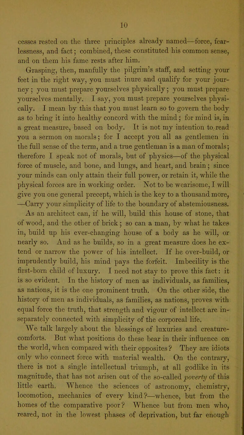 cesses rested on the three principles already named—force, fear- lessness, and fact; combined, these constituted his common sense, and on them his fame rests after him. Grasping, then, manfully the pilgrim's staff, and setting your feet in the right way, you must inure and qualify for your jour- ney ; you must prepare yourselves physically; you must prepare yourselves mentally. I say, you must prepare yourselves physi- cally. I mean by this that you must learn so to govern the body as to bring it into healthy concord with the mind; for mind is, in a great measure, based on body. It is not my intention to. read you a sermon on morals; for I accept you all as gentlemen in the full sense of the term, and a true gentleman is a man of morals; therefore I speak not of morals, but of physics—of the physical force of muscle, and bone, and lungs, and heart, and brain ; since your minds can only attain their full power, or retain it, while the physical forces are in working order. Not to be wearisome, I will give you one general precept, which is the key to a thousand more, —Carry your simplicity of life to the boundary of abstemiousness. As an architect can, if he will, build this house of stone, that of wood, and the other of brick; so can a man, by what he takes in, build up his ever-changing house of a body as he will, or nearly so. And as he builds, so in a great measure does he ex- tend or narrow the power of his intellect. If he over-build, or imprudently build, his mind pays the forfeit. Imbecility is the first-born child of luxury. I need not stay to prove this fact: it is so evident. In the history of men as individuals, as families, as nations, it is the one prominent truth. On the other side, the history of men as individuals, as families, as nations, proves with equal force the truth, that strength and vigour of intellect are in- separately connected with simplicity of the corporeal life. We talk largely about the blessings of luxuries and creature- comforts. But what positions do these bear in their influence on the world, when compared with their opposites ? They are idiots only who connect force with material wealth. On the contrary, there is not a single intellectual triumph, at all godlike in its magnitude, that has not arisen out of the so-called poverty of this little earth. Whence the sciences of astronomy, chemistry, locomotion, mechanics of every kind?—whence, but from the homes of the comparative poor? Whence but from men who, reared, not in the lowest phases of deprivation, but far enough