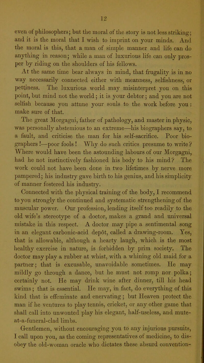 even of philosophers; but the moral of the story is not less striking; and it is the moral that I wish to imprint on your minds. And the moral is this, that a man of simple manner and life can do anything in reason; while a man of luxurious life can only pros- per by riding on the shoulders of his fellows. At the same time bear always in mind, that frugality is in no way necessarily connected either with meanness, selfishness, or pettiness. The luxurious world may misinterpret you on this point, but mind not the world; it is your debtor; and you are not selfish because you attune your souls to the work before you: make sure of that. The great Morgagni, father of pathology, and master in physic, was personally abstemious to an extreme—his biographers say, to a fault, and criticise the man for his self-sacrifice. Poor bio- graphers !—poor fools ! Why do such critics presume to write ? Where would have been the astounding labours of our Morgagni, had he not instinctively fashioned his body to his mind *? The work could not have been done in two lifetimes by nerve more pampered; his industry gave birth to his genius, and his simplicity of manner fostered his industry. Connected with the physical training of the body, I recommend to you strongly the continued and systematic strengthening of the muscular power. Our profession, lending itself too readily to the old wife's stereotype of a doctor, makes a grand and universal mistake in this respect. A doctor may pipe a sentimental song in an elegant carbonic-acid depot, called a drawing-room. Yes, that is allowable, although a hearty laugh, which is the most healthy exercise in nature, is forbidden by prim society. The doctor may play a rubber at whist, with a whining old maid for a partner; that is excusable, unavoidable sometimes. He may mildly go through a dance, but he must not romp nor polka; certainly not. He may drink wine after dinner, till his head swims ; that is essential. He may, in fact, do everything of this kind that is effeminate and enervating; but Heaven protect the man if he ventures to play tennis, cricket, or any other game that shall call into unwonted play his elegant, half-useless, and mute- at-a-funeral-clad limbs. Gentlemen, without encouraging you to any injurious pursuits, I call upon you, as the coming representatives of medicine, to dis- obey the old-woman oracle who dictates these absurd convention-