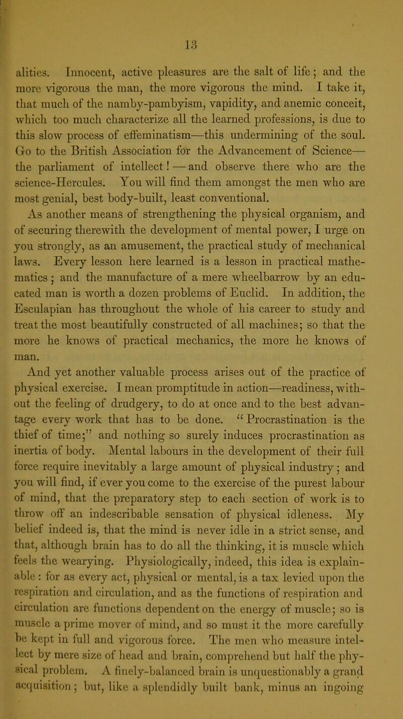 alities. Innocent, active pleasures are the salt of life; and the more vigorous the man, the more vigorous the mind. I take it, that much of the namby-pambyism, vapidity, and anemic conceit, which too much characterize all the learned professions, is due to this slow process of efferainatism—this undermining of the soul. Go to the British Association for the Advancement of Science— the parliament of intellect! — and observe there who are the science-Hercules. You will find them amongst the men who are most genial, best body-built, least conventional. As another means of strengthening the physical organism, and of securing therewith the development of mental power, I urge on you strongly, as an amusement, the practical study of mechanical laws. Every lesson here learned is a lesson in practical mathe- matics ; and the manufacture of a mere wheelbarrow by an edu- cated man is worth a dozen problems of Euclid. In addition, the Esculapian has throughout the whole of his career to study and treat the most beautifully constructed of all machines; so that the more he knows of practical mechanics, the more he knows of man. And yet another valuable process arises out of the practice of physical exercise. I mean promptitude in action—readiness, with- out the feeling of drudgery, to do at once and to the best advan- tage every work that has to be done.  Procrastination is the thief of time; and nothing so surely induces procrastination as inertia of body. Mental labours in the development of their full force require inevitably a large amount of physical industry; and you will find, if ever you come to the exercise of the purest labour of mind, that the preparatory step to each section of work is to throw off an indescribable sensation of physical idleness. My belief indeed is, that the mind is never idle in a strict sense, and that, although brain has to do all the thinking, it is muscle which feels the wearying. Physiologically, indeed, this idea is explain- able : for as every act, physical or mental, is a tax levied upon the respiration and circulation, and as the functions of respiration and circulation are functions dependent on the energy of muscle; so is muscle a prime mover of mind, and so must it the more carefully be kept in full and vigorous force. The men who measure intel- lect by mere size of head and brain, comprehend but half the phy- sical problem. A finely-balanced brain is unquestionably a grand Acquisition; but, like a splendidly built bank, minus an ingoing