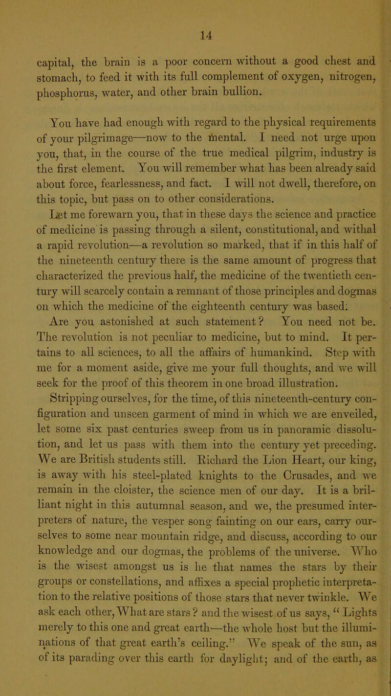 capital, the brain is a poor concern without a good chest and stomach, to feed it with its full complement of oxygen, nitrogen, phosphorus, water, and other brain bullion. You have had enough with regard to the physical requirements of your pilgrimage—now to the mental. I need not urge upon you, that, in the course of the true medical pilgrim, industry is the first element. You will remember what has been already said about force, fearlessness, and fact. I will not dwell, therefore, on this topic, but pass on to other considerations. Let me forewarn you, that in these days the science and practice of medicine is passing through a silent, constitutional, and withal a rapid revolution—a revolution so marked, that if in this half of the nineteenth century there is the same amount of progress that characterized the previous half, the medicine of the twentieth cen- tury will scarcely contain a remnant of those principles and dogmas on which the medicine of the eighteenth century was based: Are you astonished at such statement? You need not be. The revolution is not peculiar to medicine, but to mind. It per- tains to all sciences, to all the affairs of humankind. Step with me for a moment aside, give me your full thoughts, and we will seek for the proof of this theorem in one broad illustration. Stripping ourselves, for the time, of this nineteenth-century con- figuration and unseen garment of mind in which we are en veiled, let some six past centuries sweep from us in panoramic dissolu- tion, and let us pass with them into the century yet preceding. We are British students still. Richard the Lion Heart, our king, is away with his steel-plated knights to the Crusades, and we remain in the cloister, the science men of our day. It is a bril- liant night in this autumnal season, and we, the presumed inter- preters of nature, the vesper song fainting on our ears, cany our- selves to some near mountain ridge, and discuss, according to our knowledge and our dogmas, the problems of the universe. Who is the wisest amongst us is he that names the stars by their groups or constellations, and affixes a special prophetic interpreta- tion to the relative positions of those stars that never twinkle. We ask each other, What are stars ? and the wisest of us says,  Lights merely to this one and great earth—the whole host but the illumi- nations of that great earth's ceiling. We speak of the sun, aa of its parading over this earth for daylight; and of the earth, as
