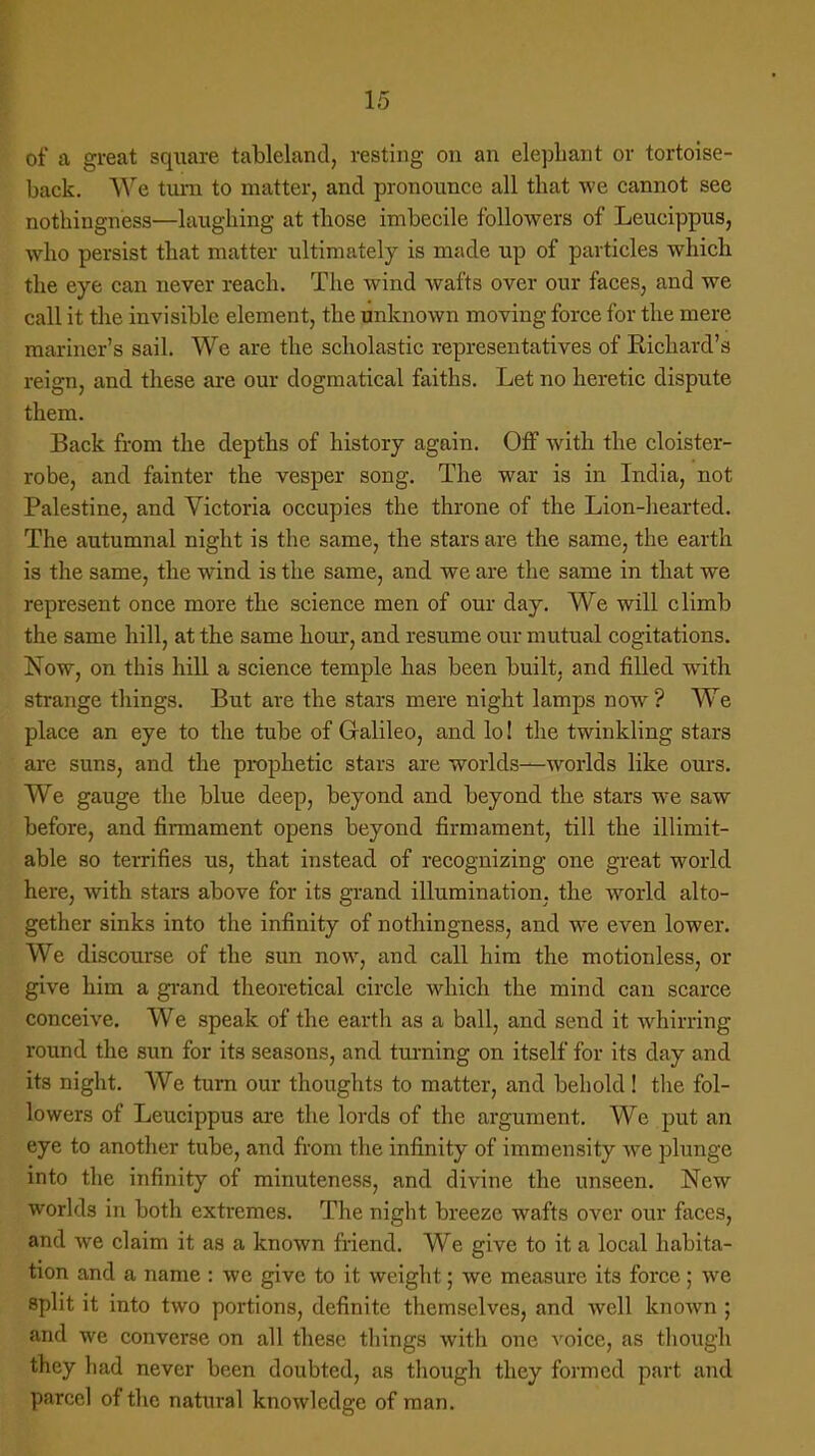 of a great square tableland, resting on an elephant or tortoise- back. We turn to matter, and pronounce all that we cannot see nothingness—laughing at those imbecile followers of Leucippus, who persist that matter ultimately is made up of particles which the eye can never reach. The wind wafts over our faces, and we call it the invisible element, the unknown moving force for the mere mariner's sail. We are the scholastic representatives of Richard's reign, and these are our dogmatical faiths. Let no heretic dispute them. Back from the depths of history again. Off with the cloister- robe, and fainter the vesper song. The war is in India, not Palestine, and Victoria occupies the throne of the Lion-hearted. The autumnal night is the same, the stars are the same, the earth is the same, the wind is the same, and we are the same in that we represent once more the science men of our day. We will climb the same hill, at the same hour, and resume our mutual cogitations. Now, on this hill a science temple has been built, and filled with strange things. But are the stars mere night lamps now ? We place an eye to the tube of Galileo, and lo! the twinkling stars are suns, and the prophetic stars are worlds—worlds like ours. We gauge the blue deep, beyond and beyond the stars we saw before, and firmament opens beyond firmament, till the illimit- able so terrifies us, that instead of recognizing one great world here, with stars above for its grand illumination, the world alto- gether sinks into the infinity of nothingness, and we even lower. We discourse of the sun now, and call him the motionless, or give him a grand theoretical circle which the mind can scarce conceive. We speak of the earth as a ball, and send it whirring round the sun for its seasons, and turning on itself for its day and its night. We turn our thoughts to matter, and behold! the fol- lowers of Leucippus are the lords of the argument. We put an eye to another tube, and from the infinity of immensity we plunge into the infinity of minuteness, and divine the unseen. New worlds in both extremes. The night breeze wafts over our faces, and we claim it as a known friend. We give to it a local habita- tion and a name : we give to it weight; we measure its force; we split it into two portions, definite themselves, and well known; and we converse on all these things with one voice, as though they had never been doubted, as though they formed part and parcel of the natural knowledge of man.
