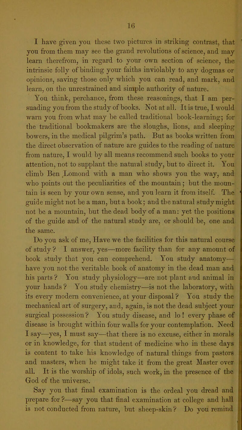 I have given you these two pictures in striking contrast, that you from them may see the grand revolutions of science, and may leam therefrom, in regard to your own section of science, the intrinsic folly of binding your faiths inviolably to any dogmas or opinions, saving those only which you can read, and mark, and learn, on the unrestrained and simple authority of nature. You think, perchance, from these reasonings, that I am per- suading you from the study of books. Not at all. It is true, I would warn you from what may be called traditional book-learning; for the traditional bookmakers are the sloughs, lions, and sleeping bowers, in the medical pilgrim's path. But as books written from the direct observation of nature are guides to the reading of nature from nature, I would by all means recommend such books to your attention, not to supplant the natural study, but to direct it. You climb Ben Ijomond with a man who shows you the way, and who points out the peculiarities of the mountain; but the moun- tain is seen by your own sense, and you learn it from itself. The guide might not be a man, but a book; and the natural study might not be a mountain, but the dead body of a man: yet the positions of the guide and of the natural study are, or should be, one and the same. Do you ask of me, Have we the facilities for this natural course of study ? I answer, yes—more facility than for any amount of book study that you can comprehend. You study anatomy— have you not the veritable book of anatomy in the dead man and his parts ? You study physiology—are not plant and animal in your hands ? You study chemistry—is not the laboratory, with its every modern convenience, at your disposal? You study the mechanical art of surgery, aDd, again, is not the dead subject your surgical possession ? You study disease, and lo ! every phase of disease is brought within four walls for your contemplation. Need I say—yes, I must say—that there is no excuse, either in morals or in knowledge, for that student of medicine who in these days is content to take his knowledge of natural things from pastors and masters, when he might take it from the great Master over all. It is the worship of idols, such work, in the presence of the God of the universe. Say you that final examination is the ordeal you dread and prepare for ?—say you that final examination at college and hall is not conducted from nature, but sheep-skin ? Do you remind