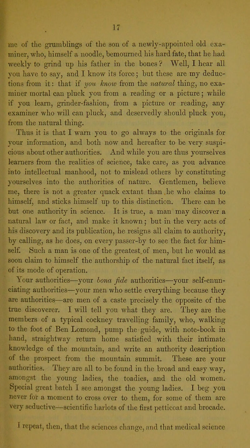 me of the grumblings of the son of a newly-appointed old exa- miner, who, himself a noodle, bemourned his hard fate, that he had weekly to grind up his father in the bones ? Well, I hear all you have to say, and I know its force; but these are my deduc- tions from it: that if you know from the natural thing, no exa- miner mortal can pluck you from a reading or a picture; while if you learn, grinder-fashion, from a picture or reading, any examiner who will can pluck, and deservedly should pluck you, from the natural thing. Thus it is that I warn you to go always to the originals for your information, and both now and hereafter to be very suspi- cious about other authorities. And while you are thus yourselves learners from the realities of science, take care, as you advance into intellectual manhood, not to mislead others by constituting yourselves into the authorities of nature. Gentlemen, believe me, there is not a greater cpiack extant than he who claims to himself, and sticks himself up to this distinction. There can be but one authority in science. It is true, a man may discover a natural law or fact, and make it known; but in the very acts of his discovery and its pubbcation, he resigns all claim to authority, by calling, as he does, on every passer-by to see the fact for him- self. Such a man is one of the greatest, of men, but he would as soon claim to himself the authorship of the natural fact itself, as of its mode of operation. Your authorities—your bona fide authorities—your self-enun- ciating authorities—your men who settle everything because they are authorities—are men of a caste precisely the opposite of the true discoverer. I will tell you what they are. They are the members of a typical cockney travelling family, who, walking to the foot of Ben Lomond, pump the guide, with note-book in hand, straightway return home satisfied with their intimate knowledge of the mountain, and write an authority description of the prospect from the mountain summit. These are your authorities. They are all to be found in the broad and easy way, amongst the young ladies, the toadies, and the old women. Special great batch I see amongst the young ladies. I beg you never for a moment to cross over to them, for some of them are very seductive—scientific harlots of the first petticoat and brocade. I repeat, then, that the sciences change, and that medical science