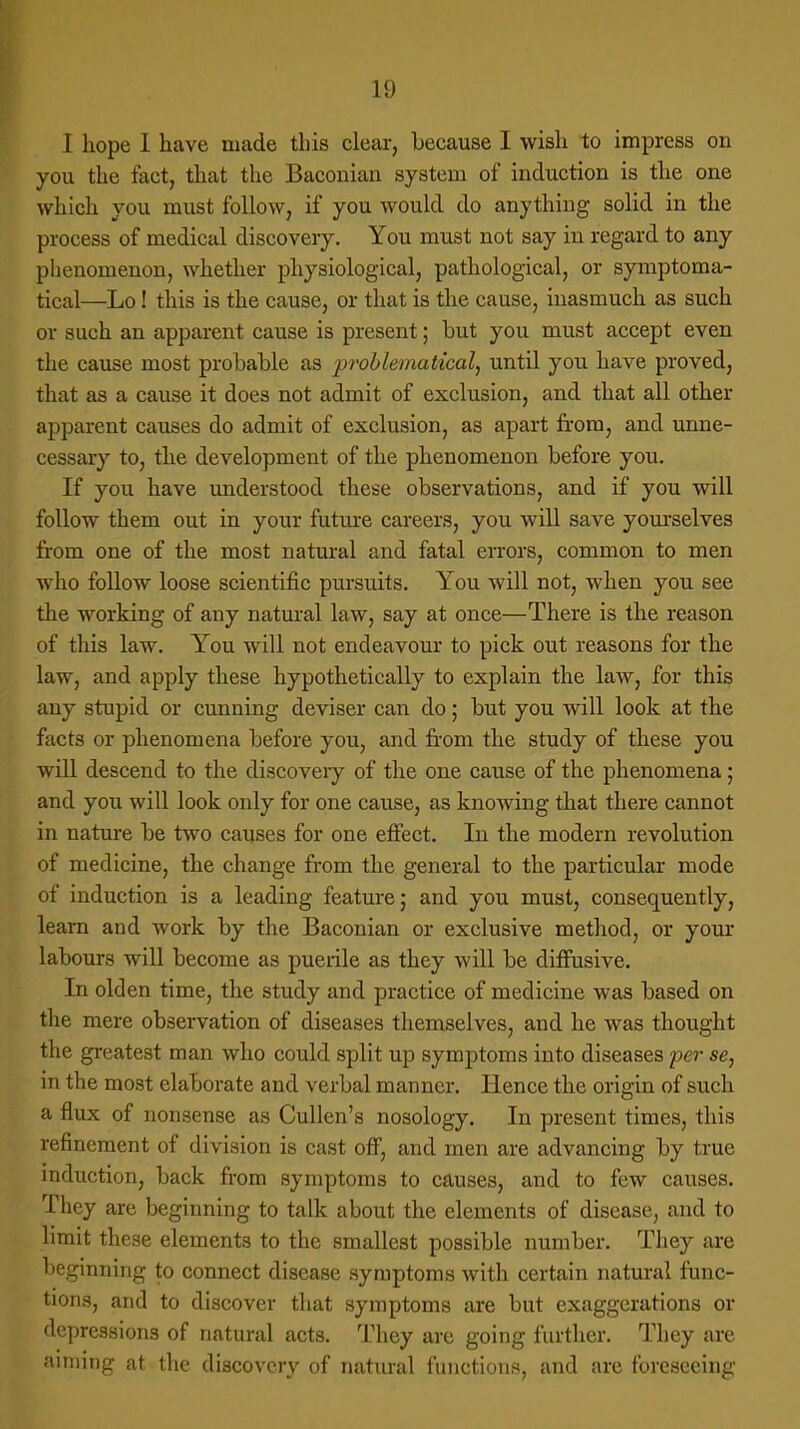 I hope 1 have made this clear, because I wish to impress on you the fact, that the Baconian system of induction is the one which you must follow, if you would do anything solid in the process of medical discovery. You must not say in regard to any phenomenon, whether physiological, pathological, or symptoma- tical—Lo! this is the cause, or that is the cause, inasmuch as such or such an apparent cause is present; but you must accept even the cause most probable as problematical, until you have proved, that as a cause it does not admit of exclusion, and that all other apparent causes do admit of exclusion, as apart from, and unne- cessary to, the development of the phenomenon before you. If you have understood these observations, and if you will follow them out in your future careers, you will save yourselves from one of the most natural and fatal errors, common to men who follow loose scientific pursuits. You will not, when you see the working of any natural law, say at once—There is the reason of this law. You will not endeavour to pick out reasons for the law, and apply these hypothetically to explain the law, for this any stupid or cunning deviser can do; but you will look at the facts or phenomena before you, and from the study of these you will descend to the discovery of the one cause of the phenomena; and you will look only for one cause, as knowing that there cannot in nature be two causes for one effect. In the modern revolution of medicine, the change from the general to the particular mode of induction is a leading feature; and you must, consequently, learn and work by the Baconian or exclusive method, or your labours will become as puerile as they will be diffusive. In olden time, the study and practice of medicine was based on the mere observation of diseases themselves, and he was thought the greatest man who could split up symptoms into diseases per se, in the most elaborate and verbal manner. Hence the origin of such a flux of nonsense as Cullen's nosology. In present times, this refinement of division is cast off, and men are advancing by true induction, back from symptoms to causes, and to few causes. They are beginning to talk about the elements of disease, and to limit these elements to the smallest possible number. They are beginning to connect disease symptoms with certain natural func- tions, and to discover that symptoms are but exaggerations or depressions of natural acts. They are going further. They are aiming at the discovery of natural functions, and are foreseeing