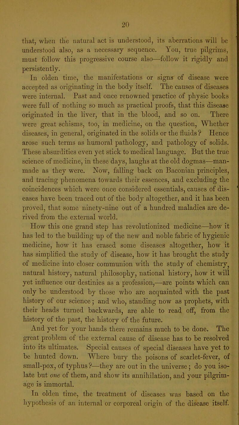 that, when the natural act is understood, its aberrations will be understood also, as a necessary sequence. You, true pilgrims, must follow this progressive course also—follow it rigidly and persistently. In olden time, the manifestations or signs of disease were accepted as originating in the body itself. The causes of diseases were internal. Past and once renowned practice of physic books were full of nothing so much as practical proofs, that this disease originated in the liver, that in the blood, and so on. There were great schisms, too, in medicine, on the question, Whether diseases, in general, originated in the solids or the fluids ? Hence arose such terms as humoral pathology, and pathology of solids. These absurdities even yet stick to medical language. But the true science of medicine, in these days, laughs at the old dogmas—man- made as they were. Now, falling back on Baconian principles, and tracing phenomena towards their essences, and excluding the coincidences which were once considered essentials, causes of dis- eases have been traced out of the body altogether, and it has been proved, that some ninety-nine out of a hundred maladies are de- rived from the external world. How this one grand step has revolutionized medicine—how it has led to the building up of the new and noble fabric of hygienic medicine, how it has erased, some diseases altogether, how it has simplified the study of disease, how it has brought the study of medicine into closer communion with the study of chemistry natural history, natural philosophy, national history, how it will yet influence our destinies as a profession,—are points which can only be understood by those who are acquainted with the past history of our science; and who, standing now as prophets, with their heads turned backwards, are able to read off, from the history of the past, the history of the future. And yet for your hands there remains much to be done. The great problem of the external cause of disease has to be resolved into its ultimates. Special causes of special diseases have yet to be hunted down. Where bury the poisons of scarlet-fever, of small-pox, of typhus ?—they are out in the universe; do you iso- late but one of them, and show its annihilation, and your pilgrim- age is immortal. In olden time, the treatment of diseases was based on the hypothesis of an internal or corporeal origin of the disease itself.