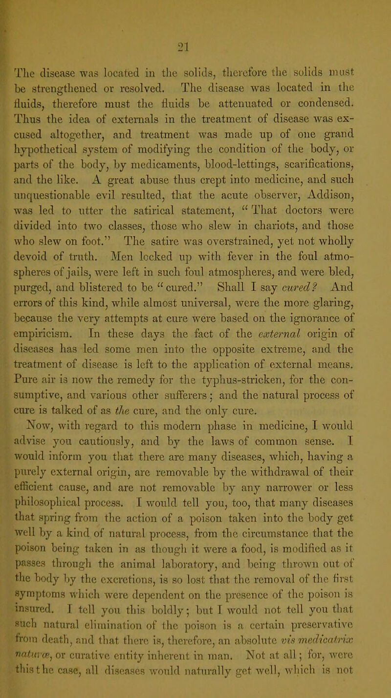 The disease was located in the solids, therefore the solids must be strengthened or resolved. The disease was located in the rluids, therefore must the fluids be attenuated or condensed. Thus the idea of externals in the treatment of disease was ex- cused altogether, and treatment was made up of one grand hypothetical system of modifying the condition of the body, or parts of the body, by medicaments, blood-lettings, scarifications, and the like. A great abuse thus crept into medicine, and such unquestionable evil resulted, that the acute observer, Addison, was led to utter the satirical statement,  That doctors were divided into two classes, those who slew in chariots, and those who slew on foot. The satire was overstrained, yet not wholly devoid of truth. Men locked up with fever in the foul atmo- spheres of jails, were left in such foul atmospheres, and were bled, purged, and blistered to be cured. Shall I say cured? And errors of this kind, while almost universal, were the more glaring, because the very attempts at cure were based on the ignorance of empiricism. In these days the fact of the external origin of diseases has led some men into the opposite extreme, and the treatment of disease is left to the application of external means. Pure air is now the remedy for the typhus-stricken, for the con- sumptive, and various other sufferers: and the natural process of cure is talked of as the cure, and the only cure. Now, with regard to this modern phase in medicine, I would advise you cautiously, and by the laws of common sense. I would inform you that there arc many diseases, which, having a purely external origin, arc removable by the withdrawal of their efficient cause, and are not removable by any narrower or less philosophical process. I wordd tell you, too, that many diseases that spring from the action of a poison taken into the body get well by a kind of natural process, from the circumstance that the poison being taken in as though it were a food, is modified as it passes through the animal laboratory, and being thrown out of the body by the excretions, is so lost that the removal of the first symptoms which were dependent on the presence of the poison is insured. I tell you this boldly; but I would not tell you that such natural elimination of the poison is a certain preservative from death, and that there is, therefore, an absolute vis medicatrix naturce, or curative entity inherent in man. Not at all; for, were this the case, all diseases would naturally get well, which is not