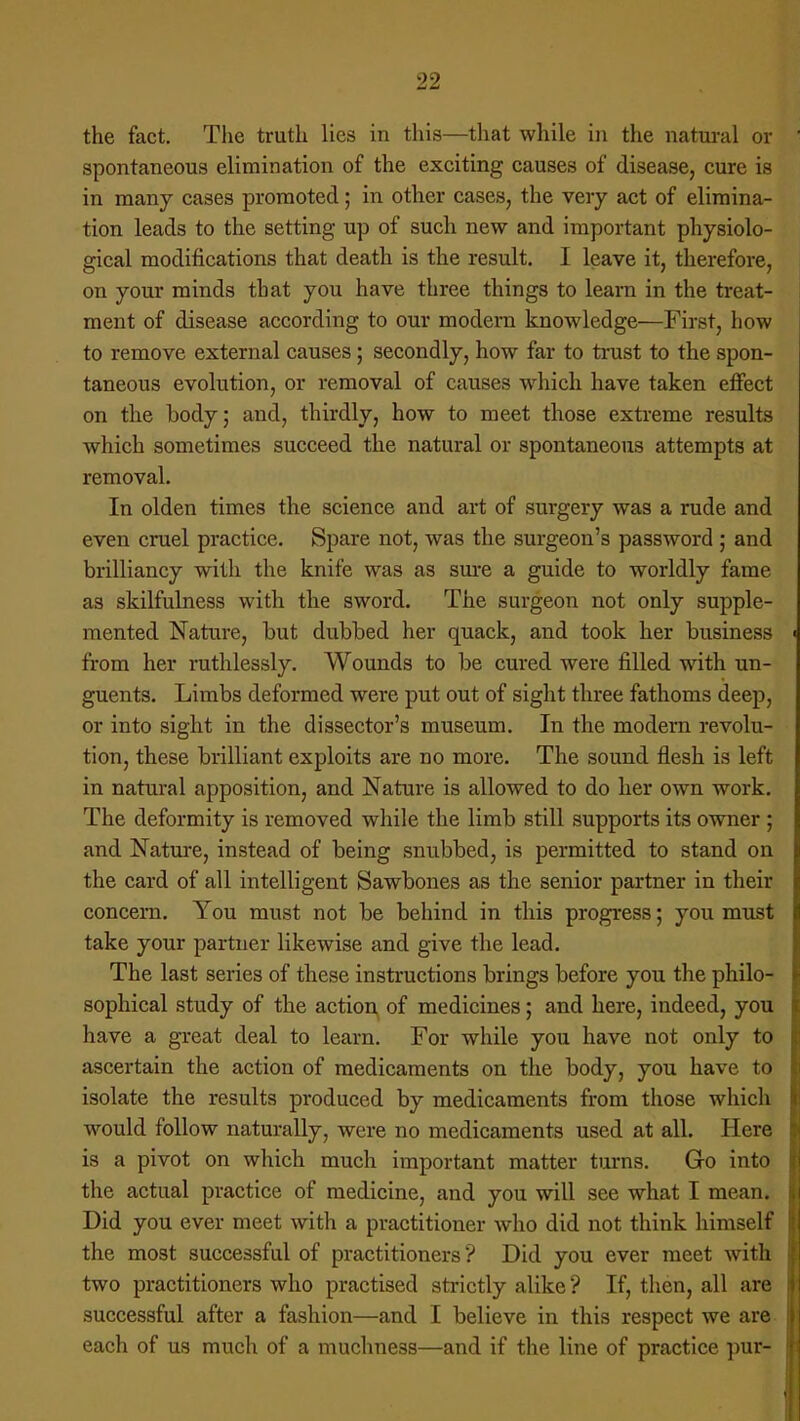 the fact. The truth lies in this—that while in the natural or spontaneous elimination of the exciting causes of disease, cure is in many cases promoted; in other cases, the very act of elimina- tion leads to the setting up of such new and important physiolo- gical modifications that death is the result. I leave it, therefore, on your minds that you have three things to learn in the treat- ment of disease according to our modern knowledge—First, how to remove external causes ; secondly, how far to trust to the spon- taneous evolution, or removal of causes which have taken effect on the body; and, thirdly, how to meet those extreme results which sometimes succeed the natural or spontaneous attempts at removal. In olden times the science and art of surgery was a rude and even cruel practice. Spare not, was the surgeon's password ; and brilliancy with the knife was as sure a guide to worldly fame as skilfulness with the sword. The surgeon not only supple- mented Nature, but dubbed her quack, and took her business from her ruthlessly. Wounds to be cured were filled wdth un- guents. Limbs deformed were put out of sight three fathoms deep, or into sight in the dissector's museum. In the modern revolu- tion, these brilliant exploits are no more. The sound flesh is left in natural apposition, and Nature is allowed to do her own work. The deformity is removed while the limb still supports its owner ; and Nature, instead of being snubbed, is permitted to stand on the card of all intelligent Sawbones as the senior partner in their concern. You must not be behind in this progress; you must take your partner likewise and give the lead. The last series of these instructions brings before you the philo- sophical study of the action of medicines; and here, indeed, you have a great deal to learn. For while you have not only to ascertain the action of medicaments on the body, you have to isolate the results produced by medicaments from those which would follow naturally, were no medicaments used at all. Here is a pivot on which much important matter turns. Go into the actual practice of medicine, and you will see what I mean. Did you ever meet with a practitioner who did not think himself the most successful of practitioners ? Did you ever meet with two practitioners who practised strictly alike? If, then, all are successful after a fashion—and I believe in this respect we are each of us much of a muchness—and if the line of practice pur-