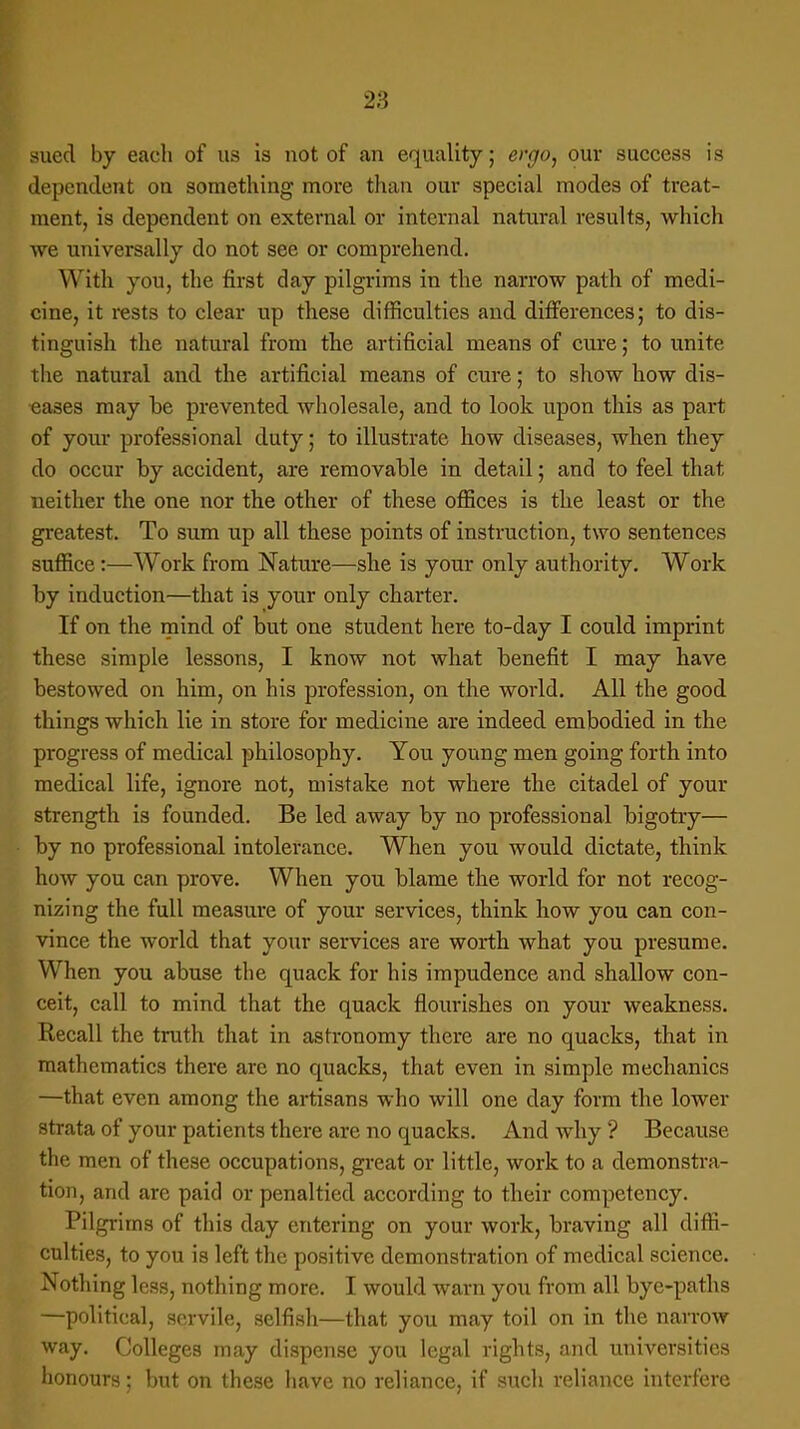 sued by each of us is not of an equality; ergo, our success is dependent on something more than our special modes of treat- ment, is dependent on external or internal natural results, which we universally do not see or comprehend. With you, the first day pilgrims in the narrow path of medi- cine, it rests to clear up these difficulties and differences; to dis- tinguish the natural from the artificial means of cure; to unite the natural and the artificial means of cure; to show how dis- eases may be prevented wholesale, and to look upon this as part of your professional duty; to illustrate how diseases, when they do occur by accident, are removable in detail; and to feel that neither the one nor the other of these offices is the least or the greatest. To sum up all these points of instruction, two sentences suffice:—Work from Nature—she is your only authority. Work by induction—that is your only charter. If on the mind of but one student here to-day I could imprint these simple lessons, I know not what benefit I may have bestowed on him, on his profession, on the world. All the good things which lie in store for medicine are indeed embodied in the progress of medical philosophy. You young men going forth into medical life, ignore not, mistake not where the citadel of your strength is founded. Be led away by no professional higotry— by no professional intolerance. When you would dictate, think how you can prove. When you blame the world for not recog- nizing the full measure of your services, think how you can con- vince the world that your services are worth what you presume. When you abuse the quack for his impudence and shallow con- ceit, call to mind that the quack flourishes on your weakness. Recall the truth that in astronomy there are no quacks, that in mathematics there arc no quacks, that even in simple mechanics —that even among the artisans who will one day form the lower strata of your patients there are no quacks. And why ? Because the men of these occupations, great or little, work to a demonstra- tion, and are paid or penaltied according to their competency. Pilgrims of this day entering on your work, braving all diffi- culties, to you is left the positive demonstration of medical science. Nothing less, nothing more. I would warn you from all bye-paths —political, servile, selfish—that you may toil on in the narrow way. Colleges may dispense you legal rights, and universities honours; but on these have no reliance, if such reliance interfere