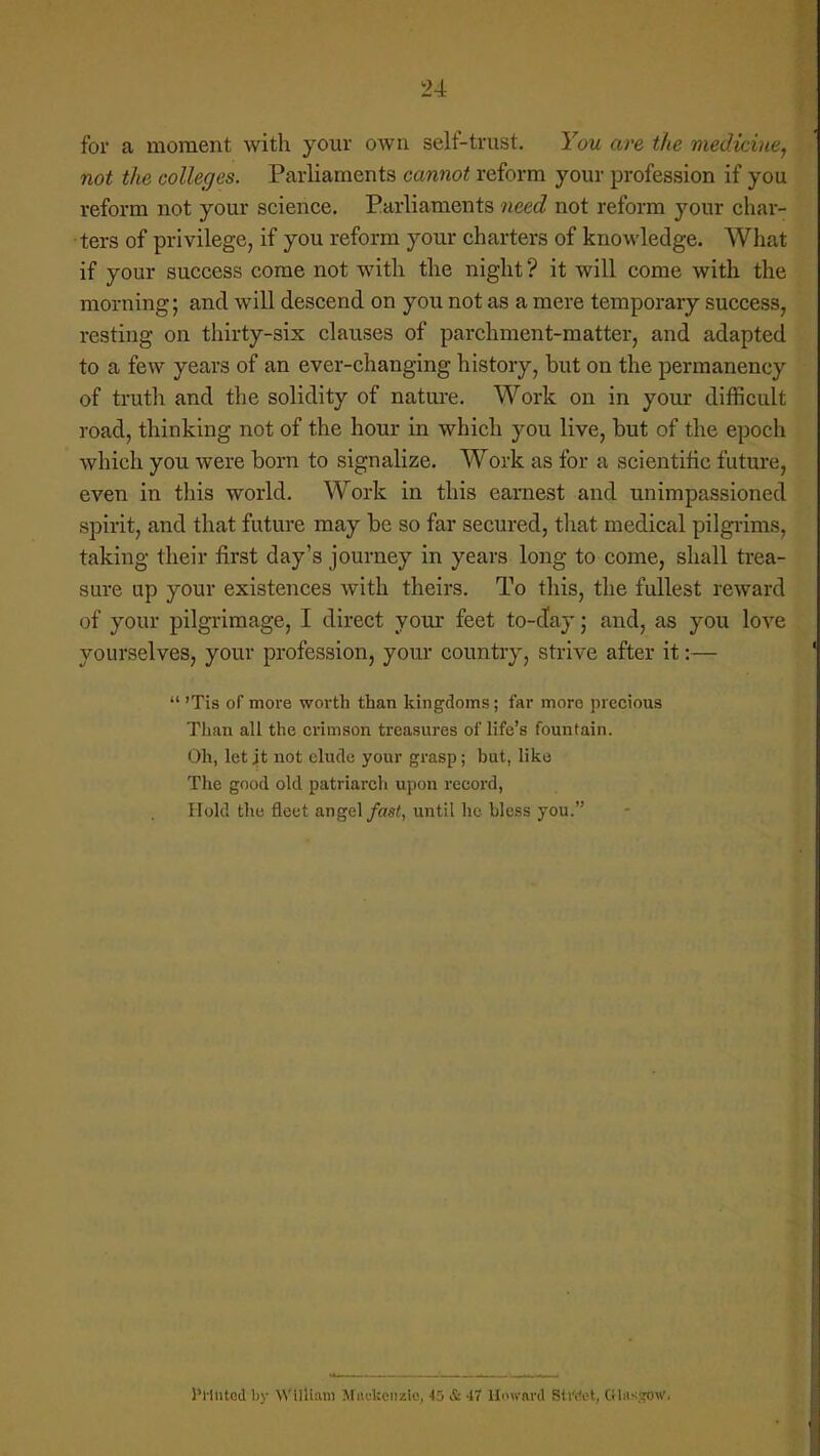 for a moment with your own self-trust. You are the medicine, not the colleges. Parliaments cannot reform your profession if you reform not your science. Parliaments need not reform your char- ters of privilege, if you reform your charters of knowledge. What if your success come not with the night ? it will come with the morning; and will descend on you not as a mere temporary success, resting on thirty-six clauses of parchment-matter, and adapted to a few years of an ever-changing history, but on the permanency of truth and the solidity of nature. Work on in your difficult road, thinking not of the hour in which you live, but of the epoch which you were born to signalize. Work as for a scientific future, even in this world. Work in this earnest and unimpassioned spirit, and that future may be so far secured, that medical pilgrims, taking their first day's journey in years long to come, shall trea- sure up your existences with theirs. To this, the fullest reward of your pilgrimage, I direct your feet to-day; and, as you love yourselves, your profession, your country, strive after it:— 'Tis of more worth than kingdoms; far more precious Than all the crimson treasures of life's fountain. Oh, let jt not elude your grasp; but, like The good old patriarch upon record, Hold the fleet angel fast, until he bless you. diluted by William MncUeiizie, 45 & 47 Howiiid StrWt, GHd-HgOWj