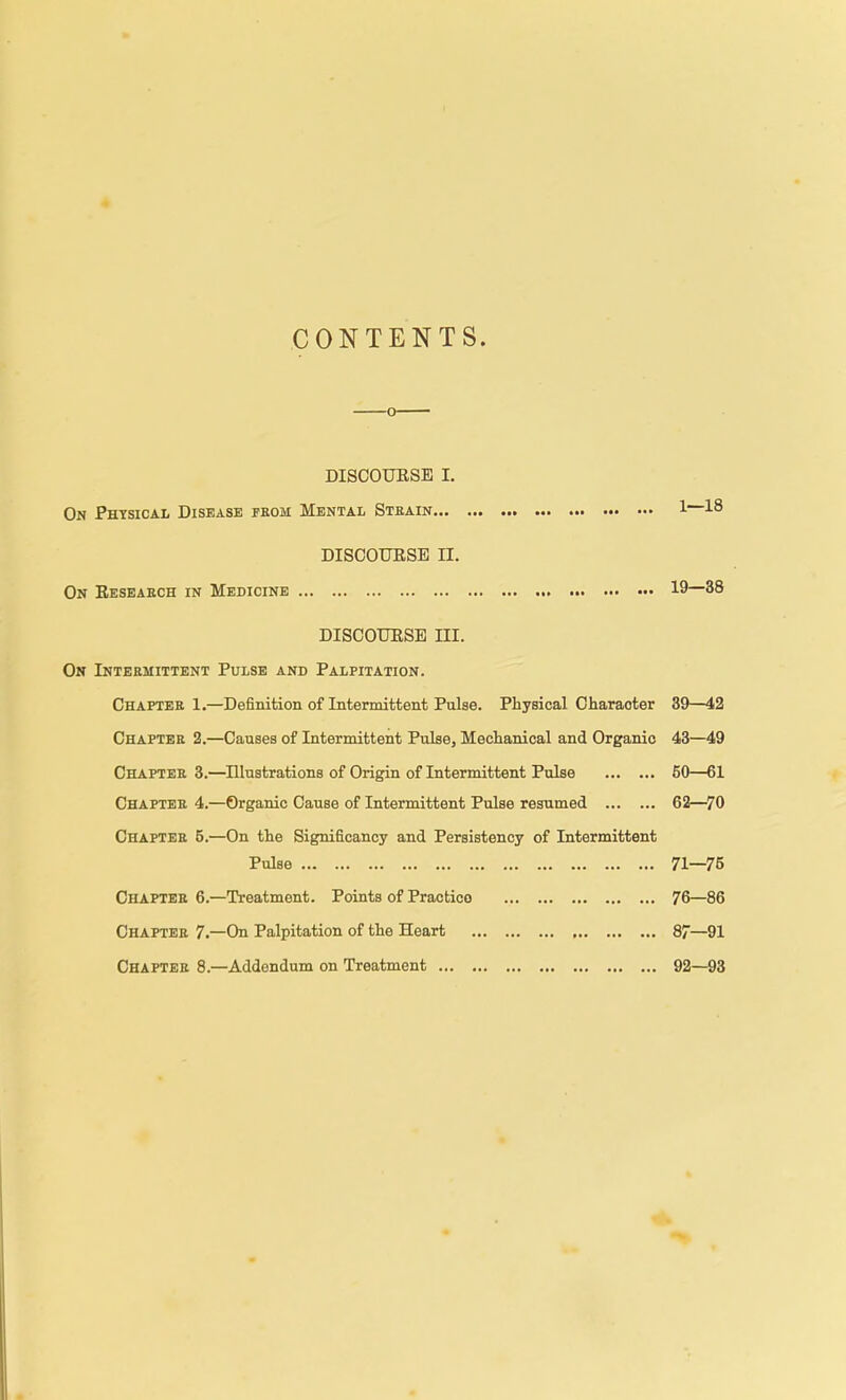 CONTENTS. DISCOUESE I. On Physical Disease feom Mental Stbain 1 18 DISCOURSE II. On Eeseaech in Medicine 19—38 DISCOUESE III. On Intermittent Pulse and Palpitation. Chaptee 1.—Definition of Intermittent Pulse. Physical Character 39—42 Chapter 2.—Causes of Intermittent Pulse, Mechanical and Organic 43—49 Chapter 3.—Dlustrations of Origin of Intermittent Pulse 50—61 Chapter 4.—Organic Cause of Intermittent Pulse resumed 62—70 Chapter 5.—On the Significancy and Persistency of Intermittent Pulse 71—75 Chaptee 6.—Treatment. Points of Practice 76—86 Chaptee 7.—On Palpitation of the Heart 87—91 Chaptee 8.—Addendum on Treatment 92—93