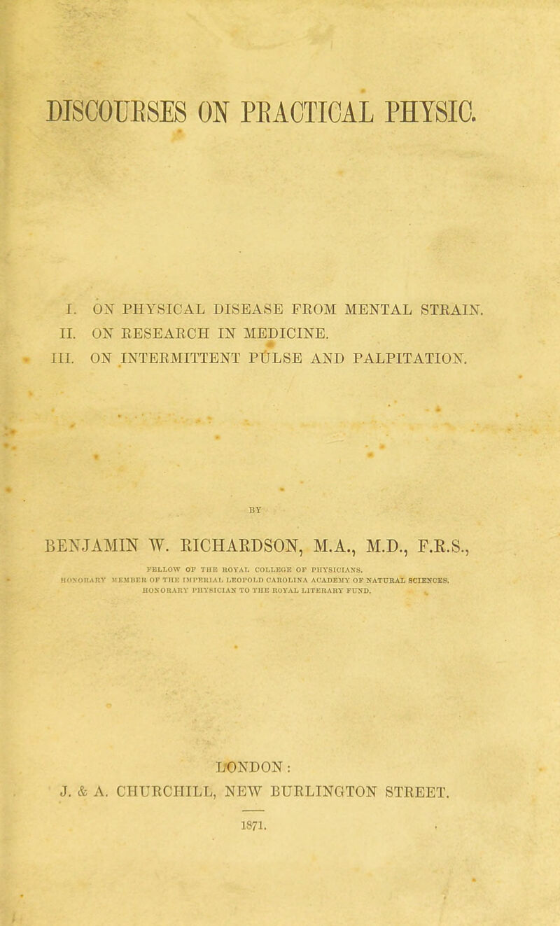 DISGOUESES ON PEACTIGAL PHYSIO. I. 0^3 PHYSICAL DISEASE FROM MENTAL STRAIN. IL ON RESEARCH IN MEDICINE. » III. ON INTERMITTENT PtJLSE AND PALPITATION. BENJAMIN W. RICHARDSON, M.A., M.D., F.R.S., KELLOW OP TIIR nOYAI. COLLEGE OP PIIYSICIAyS. llfiNOITATlY MK.MllKH OF TUK I.MI'EHIAL LEOPOLD UAROLINA ACADEMY OP NATUKAL SCIENCES. IIOSORAIIY PHYSICIAN TO THE IIOYAL LITEHAHY' FTOD. IfONDON : J. & A. CHURCHILL, NEW BURLINGTON STREET. 1871.