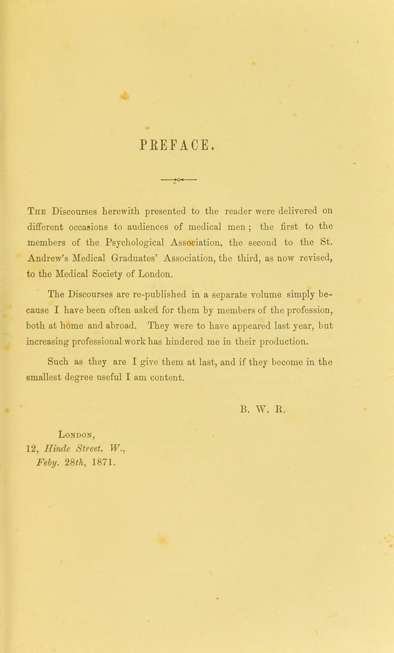 PREFACE. The Discourses herewith presented to the reader were delivered on different occasions to audiences of medical men ; the first to the members of the Psychological Association, the second to the St, Andrew's Medical Graduates' Association, the third, as now revised, to the Medical Society of London. The Discourses are re-published in a separate volume simply be- cause I have been often asked for them by members of the profession, both at home and abroad. They were to have appeared last year, but increasing professional work has hindered me in their production. Such as they are I give them at last, and if they become in the smallest degree useful I am content. B. W. R. London, 12, Hinde Street, W., Fehy. 28th, 1871.