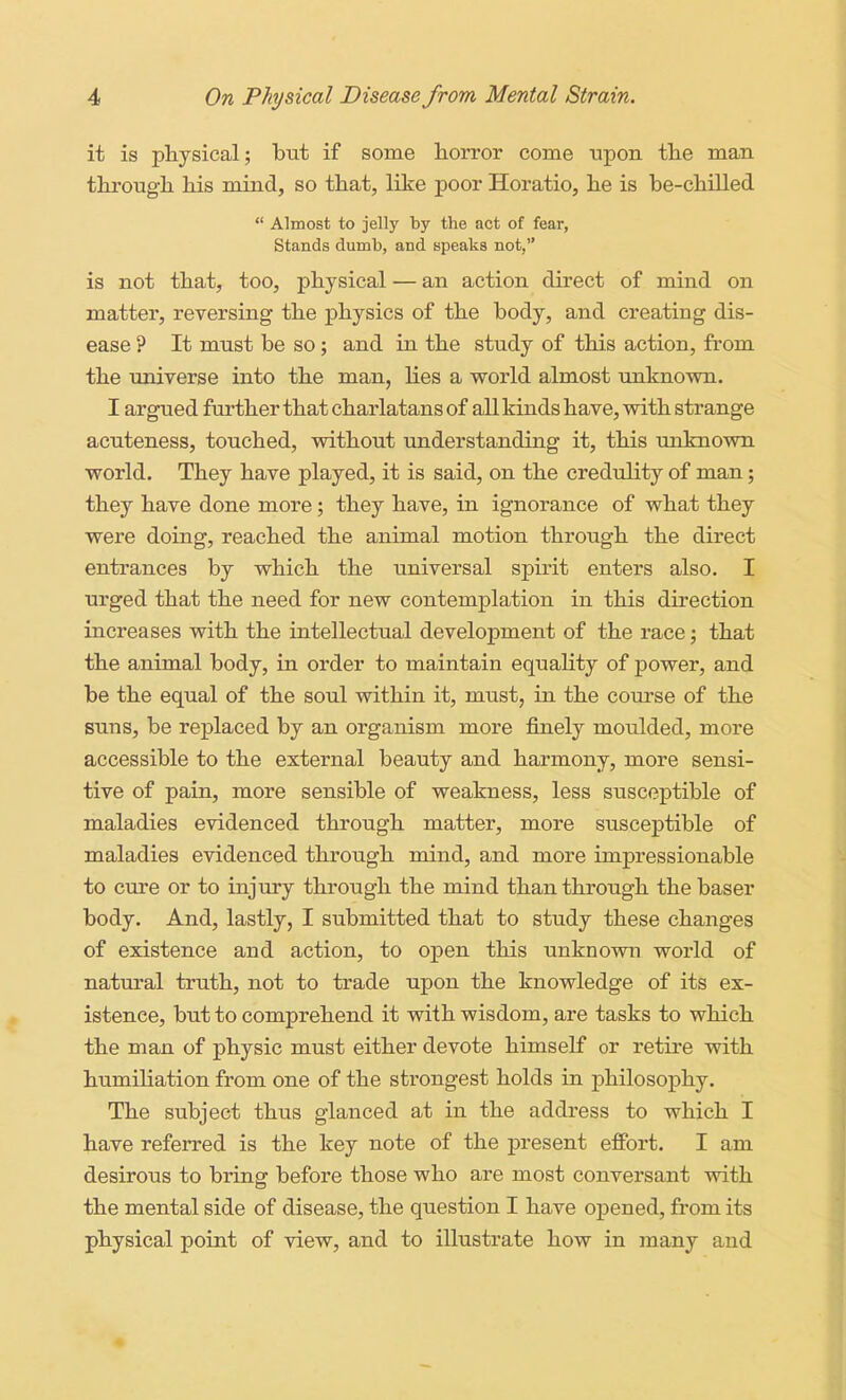 it is physical; but if some horror come upon the man through his mind, so that, like poor Horatio, he is be-chilled  Almost to jelly by the act of fear, Stands dumb, and speaks not, is not that, too, physical — an action direct of mind on matter, reversing the physics of the body, and creating dis- ease ? It must be so; and in the study of this action, from the universe into the man, lies a world almost unknown. I argued further that charlatans of all kinds have, with strange acuteness, touched, without understanding it, this unknown world. They have played, it is said, on the credulity of man; they have done more; they have, in ignorance of what they were doing, reached the animal motion through the direct entrances by which the universal spirit enters also. I urged that the need for new contemplation in this direction increases with the intellectual development of the race; that the animal body, in order to maintain equality of power, and be the equal of the soul within it, must, in the course of the suns, be replaced by an organism more finely moulded, more accessible to the external beauty and harmony, more sensi- tive of pain, more sensible of weakness, less susceptible of maladies evidenced through matter, more susceptible of maladies evidenced through mind, and more impressionable to cure or to injury through the mind than through the baser body. And, lastly, I submitted that to study these changes of existence and action, to open this unknown world of natural truth, not to trade upon the knowledge of its ex- istence, but to comprehend it with wisdom, are tasks to which the man of physic must either devote himself or retire with humiliation from one of the strongest holds in philosophy. The subject thus glanced at in the address to which I have referred is the key note of the present effort. I am desirous to bring before those who are most conversant with the mental side of disease, the question I have opened, from its physical point of view, and to illustrate how in many and