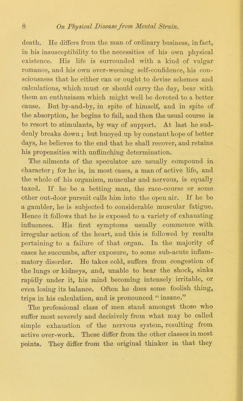 death. He differs from the man of ordinary business, in fact, in his insusceptibility to the necessities of his own physical existence. His life is surrounded with a land of vulgar romance, and his own over-weening self-confidence, his con- sciousness that he either can or ought to devise schemes and calculations, which must or should carry the day, bear with them an enthusiasm which might well be devoted to a better cause. But by-and-by, in spite of himself, and in spite of the absorption, he begins to fail, and then the usual course is to resort to stimulants, by way of support. At last he sud- denly breaks down ; but buoyed up by constant hope of better days, he believes to the end that he shall recover, and retains his propensities with unflinching determination. The ailments of the speculator are usually compound in character; for he is, in most cases, a man of active life, and the whole of his organism, muscular and nervous, is equally taxed. If he be a betting man, the race-course or some other out-door pursuit calls him into the open air. If he be a gambler, he is subjected to considerable muscular fatigue. Hence it foUows that he is exposed to a variety of exhausting influences. His first symptoms usually commence with irregular action of the heart, and this is followed by results pertaining to a failure of that organ. In the majority of cases he succumbs, after exposure, to some sub-acute inflam- matory disorder. He takes cold, suffers from congestion of the lungs or kidneys, and, unable to bear the shock, sinks rapidly imder it, his mind becoming intensely irritable, or even losing its balance. Often he does some foolish thing, trips in his calculation, and is pronounced  insane. The professional class of men stand amongst those who suffer most severely and decisively from what may be caUed simple exhaustion of the nervous system, resTilting from active over-work. These differ from the other classes in most points. They differ from the original thinker in that they