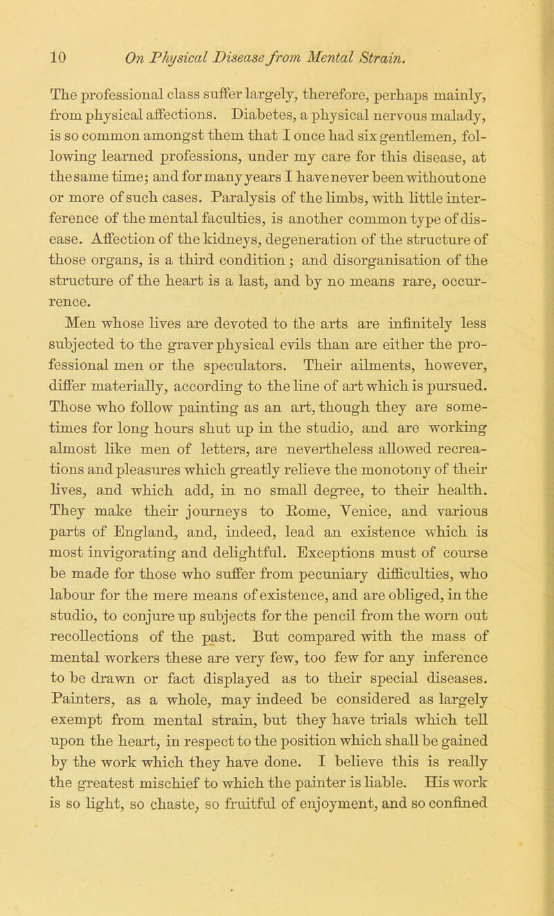 The professional class suffer largely, therefore, perhaps mainly, from physical affections. Diabetes, a physical nervous malady, is so common amongst them that I once had six gentlemen, fol- lowing learned professions, under my care for this disease, at the same time 5 and for many years I have never been without one or more of such cases. Paralysis of the limbs, with little inter- ference of the mental faculties, is another common type of dis- ease. Affection of the kidneys, degeneration of the structure of those organs, is a third condition ; and disorganisation of the structure of the heart is a last, and by no means rare, occur- rence. Men whose lives are devoted to the arts are infinitely less subjected to the graver physical evils than are either the pro- fessional men or the speculators. Their ailments, however, differ materially, according to the line of art which is pursued. Those who follow painting as an art, though they are some- times for long hours shut up in the studio, and are working almost like men of letters, are nevertheless allowed recrea- tions and pleasures which greatly relieve the monotony of their lives, a,nd which add, in no small degree, to their health. They make their journeys to Eome, Venice, and various parts of England, and, indeed, lead an existence which is most invigorating and dehghtful. Exceptions must of course be made for those who suffer from pecuniary difficulties, who labour for the mere means of existence, and are obliged, in the studio, to conjure up subjects for the pencil from the worn out recollections of the past. But compared with the mass of mental workers these are very few, too few for any inference to be drawn or fact displayed as to their special diseases. Painters, as a whole, may indeed be considered as largely exempt from mental strain, but they have trials which tell upon the heart, in respect to the position which shall be gained by the work which they have done. I believe this is really the greatest mischief to which the painter is liable. His work is so light, so chaste, so fruitful of enjoyment, and so confined
