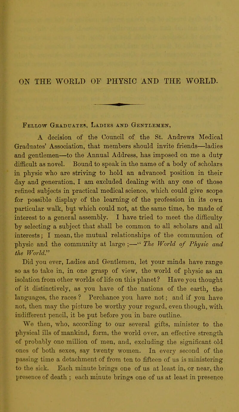 Fellow Graduates, Ladies and Gentlemen, A decision of the Council of the St. Andrews Medical Graduates' Association, that members should invite friends—ladies and gentlemen—to the Annual Address, has imposed on me a duty difficult as novel. Bound to speak in the name of a body of scholars in physic who are striving to hold an advanced position in their day and generation, I am excluded dealing with any one of those refined subjects in practical medical science, which could give scope for possible display of the learning of the profession in its own particular walk, but which could not, at the same time, be made of interest to a general assembly. I have tried to meet the difficulty by selecting a subject that shall be common to all scholars and all interests; I mean, the mutual relationships of the communion of physic and the community at large ;— Tlie World of Physic and the World. Did you ever, Ladies and Gentlemen, let your minds have range so as to take in, in one grasp of view, the world of physic as an isolation from other worlds of life on this planet ? Have you thought of it distinctively, as you have of the nations of the earth, the languages, the races ? Perchance you have not; and if you have not, then may the picture be worthy your regard, even though, with indifferent pencil, it be put before you in bare outline. We then, who, according to our several gifts, minister to the physical ills of mankind, form, the world over, an effective strength of probably one million of men, and, excluding the significant old ones of both sexes, say twenty women. In every second of the passing time a detachment of from ten to fifteen of us is ministering to the sick. Each minute brings one of us at least in, or near, the presence of death ; each minute brings one of us at least in presence