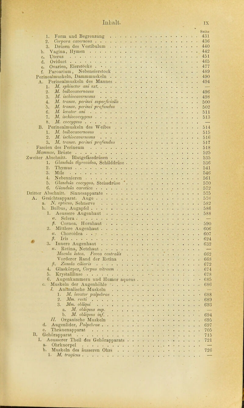 Seilo 1. Form und Begrenzung 431 2. Corpora cavernosa 436 3. Driisen dos Vestibulum 440 b. Vagina, Hymen 442 c. Uterus 451 d. Oviduct 465 e. Ovarien, Eierstocke . • 477 f. Paroarium, Nebeneierstock 489 Perinealmuskeln, Dammmuskeln 490 A. Perinealmuskeln des Mannes 494 1. M. sphincter ani ext — 2. M. bulbocavemosics ' 496 3. M. ischiocavernosus 498 4. M. transv. perinei superjicialis 500 5. M. transv. perinei profundus 502 6. M. levator ani 511 7. M. ischiococcygeus 513 8. M. coccygeus — B. Perinealmuskeln des Weibes 514 1. M. bulbocavernosus 515 2. M. ischiocavernosus 516 3. M. transv. perinei proftindus 517 Fascien des Perineum 518 Mammae, Briiste 525 Zweiter Abschnitt. Blutgefassdriisen ' 535 1. Glandula thyreoidea, Schilddriise 536 2. Thymus 541 3. Milz 546 4. Nebennieren 561 5. Glandida coccygea, Steissdriise ' 570 6. Glandula carotica 572 Dritter Abschnitt. Sinnesapparate 575 A. Gesichtsapparat. Auge 57(i a. N. opticus, Sehnerve 582 b. Bulbus, Augapfel 586 1. Aeussere Augenhaut 588 «. Sclera ; .' — p. Cornea, Hornhaut 590 2. Mittlere Augenhaut 606 «. Choroidea . . • . • 607 s /S. Iris ' ■ '. . . . . 624 3. Innere Augenhaut 632 «. Ketina, Netzhaut — Macula lutea. Fovea centralis 662 Vorderer Rand der Retina 668 /?. Zonula ciliaris • 672 4. Glaskorper, Corpus vitreum 674 5. Krystalllinse •'« : . . . 678 6. Augenkammern und Humor aqueus • 685 c. Muskeln der Augenhohle 6S6 /. Anitnalische Muskeln — 1. M. levator palpebrae • 688 2. Mm. recti • 689 3. Mm. obliqui 693 a. M. obliquus sup — b. M. obliquus inf. • . 694 //. Organische Muskeln 695 d. Augenlider, Palpebrae 697 e. Thranenapparat 705 B. Gehorapparat 715 I. Aeusserer Theil des Gehorapparats 721 a. Ohrknorpel — b. Muskeln des aussercn Ohrs . . . 726 1. M. tragicus —