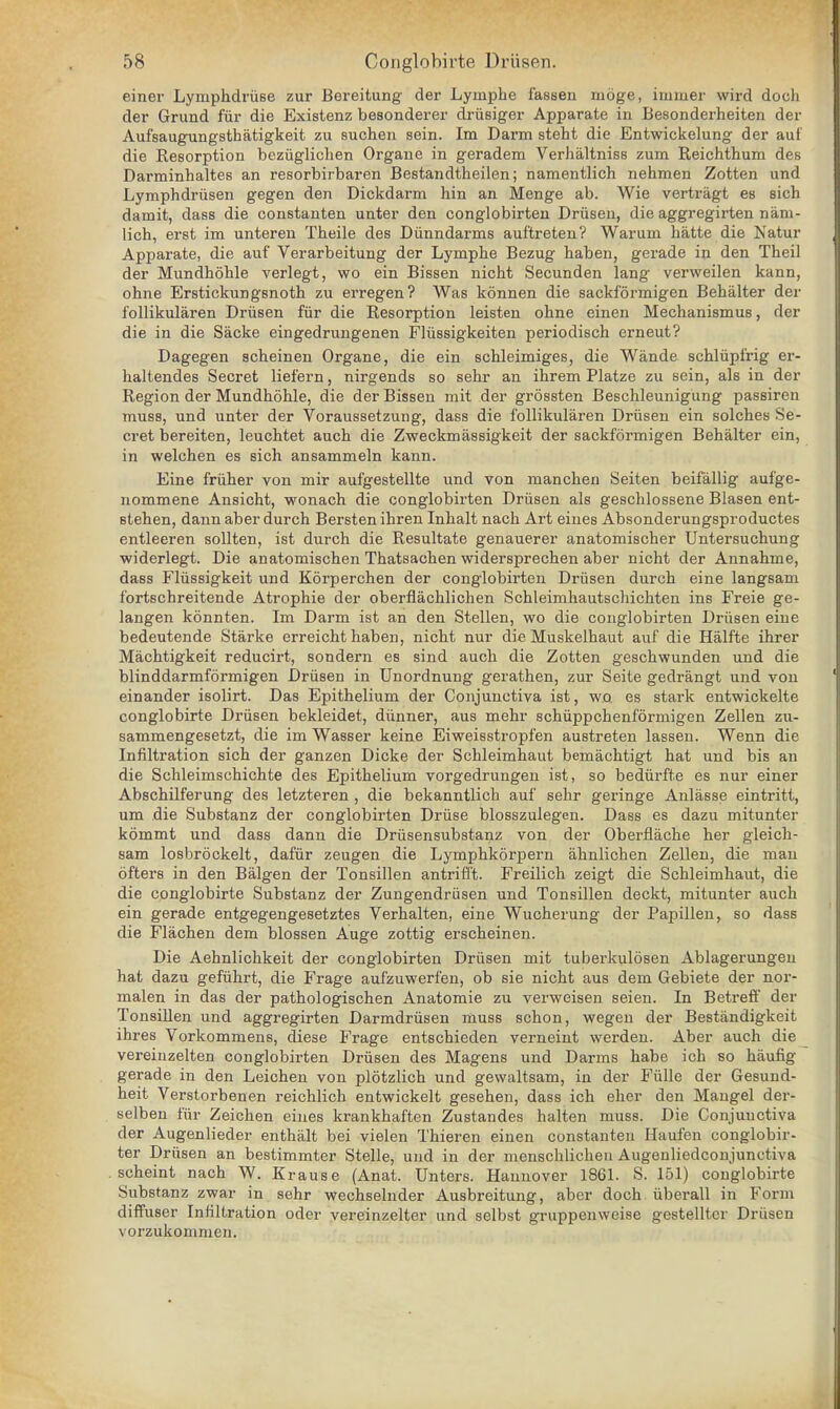 einer Lymphdriise zur Bereitung der Lymphe fassen moge, immer wird doch der Grand fur die Existenz besonderer driisiger Apparate in Besonderheiten der Aufsaugungsthatigkeit zu suchen sein. Im Darm stent die Entwickelung der auf die Resorption beziiglichen Organe in geradem Verhaltniss zum Reichthum des Darminhaltes an resorbirbaren Bestandtheilen; namentlich nehmen Zotten und Lymphdrusen gegen den Dickdarm hin an Menge ab. Wie vertragt es sich damit, dass die constanten unter den conglobirten Driisen, die aggregirten naiu- lich, erst im unteren Tbeile des Diinndarms auftreten? Wamm hatte die Natur Apparate, die auf Verarbeitung der Lymphe Bezug haben, gerade in den Theil der Mundhohle verlegt, wo ein Bissen nicht Secunden lang verweilen kann, ohne Erstickungsnoth zu erregen? Was konnen die sackformigen Behalter der follikularen Driisen fur die Resorption leisten ohne einen Mechanismus, der die in die Sacke eingedrungenen Fliissigkeiten periodisch erneut? Dagegen scheinen Organe, die ein schleimiges, die Wande schlupfrig er- haltendes Secret liefern, nirgends so sehr an ihrem Platze zu sein, als in der Region der Mundhohle, die der Bissen mit der grossten Beschleunigung passiren muss, und unter der Voraussetzung, dass die follikularen Driisen ein solches Se- cret bereiten, leuchtet auch die Zweckmassigkeit der sackformigen Behalter ein, in welchen es sich ansammeln kann. Eine friiher von mir aufgestellte und von manchen Seiten beifallig aufge- nommene Ansicht, wonach die conglobirten Driisen als geschlossene Blasen ent- stehen, dann aber durch Bersten ihren Inhalt nach Art eines Absonderungsproductes entleeren sollten, ist durch die Resultate genauerer anatomischer Untersuchung widerlegt. Die anatomischen Thatsachen widersprechen aber nicht der Annahme, dass Flussigkeit und Korperchen der conglobirten Driisen durch eine langsam fortschreitende Atrophie der oberflachlichen Schleimhautschichten ins Freie ge- langen konnten. Im Darm ist an den Stellen, wo die conglobirten Driisen eine bedeutende Starke erreicht haben, nicht nur die Muskelhaut auf die Halfte ihrer Machtigkeit reducirt, sondern es sind auch die Zotten geschwunden und die blind darmformigen Driisen in Unordnung gerathen, zur Seite gedrangt und von einander isolirt. Das Epithelium der Conjunctiva ist, wo es stark entwickelte conglobirte Driisen bekleidet, diinner, aus mehr schiippchenformigen Zellen zu- sammengesetzt, die im Wasser keine Eiweisstropfen austreten lassen. Wenn die Infiltration sich der ganzen Dicke der Schleimhaut bemachtigt hat und bis an die Schleimschichte des Epithelium vorgedrungen ist, so bediirfte es nur einer Abschilferung des letzteren , die bekanntlich auf sehr geringe Anlasse eintritt, um die Substanz der conglobirten Druse blosszulegen. Dass es dazu mitunter kommt und dass dann die Driisensubstanz von der Oberflache her gleich- sam losbrockelt, dafiir zeugen die Lymphkorpern aknlichen Zellen, die man ofters in den Balgen der Tonsillen antrifl't. Freilich zeigt die Schleimhaut, die die conglobirte Substanz der Zungendriisen und Tonsillen deckt, mitunter auch ein gerade entgegengesetztes Verhalten, eine Wucherung der Papillen, so dass die Flachen dem blossen Auge zottig erscheinen. Die Aehnlichkeit der conglobirten Driisen mit tuberkulosen Ablagerungen hat dazu gefiihrt, die Frage aufzuwerfen, ob sie nicht aus dem Gebiete der nor- malen in das der pathologischen Anatomie zu verweisen seien. In Betreff der Tonsillen und aggregirten Darmdrusen muss schon, wegen der Bestandigkeit ihres Vorkommens, diese Frage entschieden verneint werden. Aber auch die vereinzelten conglobirten Driisen des Magens und Darms habe ich so haufig gerade in den Leichen von plotzlich und gewaltsam, in der Fiille der Gesuud- heit Verstorbenen reichlich entwickelt gesehen, dass ich eher den Mangel der- selben fur Zeichen eines krankhaften Zustandes halten muss. Die Conjunctiva der Augenlieder enthalt bei vielen Thieren einen constanten Haufen conglobir- ter Driisen an bestimmter Stelle, und in der menschlicheu Augenliedconjunctiva scheint nach W. Krause (Anat. Unters. Hannover 1861. S. 151) conglobirte Substanz zwar in sehr wechselnder Ausbreitung, aber doch iiberall in Form diffuser Infiltration oder vereinzelter und selbst gruppenweise gestelltcr Driisen vorzukonimen.