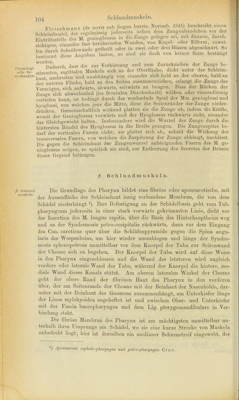 Schlundmuskeln. Fleisohmann (de uovis sub lingua bums. Norimb. L841) beecfeeibi einen leimbcutcl dor rcgol.uiiHsig jederseits ueben dcu, Zungenbandcheii vor der bStimmt1 d^e^Angaben0 lauten, so Bind sic doch von kemer Seite bcslatigt • • W01CI)adurch dass die zur Verkurzung und zum Zuriickziehen der Zunge be- scheBe6- 8timmten sagittalen Muskeln sich an der Oberfliiche, dicht unter der Schleim- imrklist liaut ausbreiteu und unabhiingig von einander sicli bald an der oberen, bald an der linteren Flachc, bald an den Seiten zusammenzichen, erlaugt die Zuuge das Vermogen, sich aufwarts, abwarts, seitwiirts zu beugen. Dass der Rucken der Zunge sich abwechselnd (im frontalen Durchschnitt) wolben oder rinnenformig vertiefen kann, ist bedingt durch das wechselnde Spiel der Mm. genioglossi und hyoglossi, von welchen jene die Mitte, diese die Seitenrander der Zunge nieder- driicken.' Geraeinschaftlich wirkend platten sie die Zunge ab, indem die Krafte, womit der Genioglossus vorwarts und der Hyogiossus riickwarts zieht, einander das Gleichgewicht halten. Insbesondere wircl die Wurzel der Zunge durch die hintersten Biindel des Hyogiossus in die Breite gezogen. Die Zungenspitze be- darf der verticalen Fasern nicht; sie plattet sich ab, sobald die Wirkuug der (ransversalen Fasern, von welchen die Zuspitzung der Zunge abhangt, nachlasst. Die gegen die Schleimhaut der Zungenwurzel aufsteigenden Fasern des M. ge- nioglossus mogen, so sparlich sie sind, zur Entleerung des Secretes der Driiseu dieser Gegend beitragen. p. Schlundmuskeln. Schluud- Die Grundlage des Pharynx bildet eine fibrose oder aponeurotische, rnit muskcin. Aussenflache der Schleimhaut innig verbundene Membran, die von dem Schiidel niederhiingt 1). Ihre Befestigung an der Schadelbasis geht vom Tub. pharyngeum jederseits in einer stark vorwiirts gekriimmten Linie, dicht vor der Insertion des M. longus capitis, iiber die Basis des Hinterhauptbeins weg und an der Syndesmosis petro-occipitalis riickwarts, dann vor dem Eingang des Can. caroticus quer iiber die Schlafenpyramide gegen die Spina angu- laris des Wespenbeins, um hier wieder umzubiegen und langs der Syndes- mosis sphenopetrosa unmittelbar vor dem Knorpel der Tuba zur Seitenwand der Choane sich zu begeben. Der Knorpel der Tuba wird auf diese Weise in den Pharynx eingeschlossen und die Wand des letzteren wird zugleich vordere oder lateraleWand der Tuba, wahrend der Knorpel die hintere, me- diale Wand dieses Kanals stiitzt. Am oberen lateralen Wink el der Choane geht der obere Rand der fibrosen Haut des Pharynx in den vorderen iiber, der am Seitenrande der Clioane mit der Beinhaut der Nasenhohle, dar- unter mit der Beinhaut des Gaumens zusammenhangt, am Unterkiefer liings der Linea mylohyoidea angeheftet ist und zwischen Ober- und Unterkiefer mit der Fascia buccopharyngea und dem Lig. pterygomandibular in Ver- bindung steht. Die fibrose Membran des Pharynx ist am machtigsteu unmittelbar un- terhalb ihres Ursprungs am Schadel, wo sie eine kurze Strecke von Muskeln imbedeckt liegt; hier ist derselben ein medianer Selmenstreif eingewebt, der [) Aponeurosis cephalo-pharyngea und pelro-pharyngea Cruv.