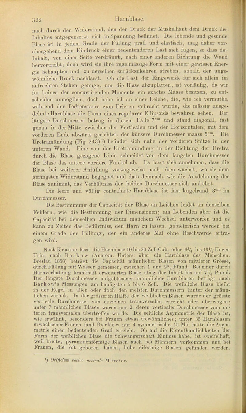 nach durch den Widerstand, den der Druck der Muskelhaut dem Druck des Inhaltes entgegensetzt, sich in Spannung befindet. Die lebende und gesunde Bhise ist in jedem Grade der Fullung prall und elastisch, mag daher vor- ubergehend dem Eindruck einer bedeutenderen Last sich i'ugen, so dass der Inhalt, vou einer Seite verdrangt, nach einer anderen Richtung die Wand hervortreibt; doch wird sie ihre regelmtlssige Form mit einer gewissen Ener- gie behaupten und zu derselben zuriickzukehren streben, sobald der unge- wohnliche Druck nachlasst. Ob die Last der Eingevveide fur sich allein im aufrechten Stehen geniige, um die Blase abzuplatten, ist vorliiufig, da wir fiir keines der concurrirenden Momente ein exactes Maass besitzen, zu ent- scheiden unmoglich; doch habe ich an einer Leiche, die, wie ich verinuthe, wahrend der Todtenstarre zum Frieren gebracht wurde, die mrissig ausge- dehnte Harnblase die Form eines regularen Ellipsoids bewahren sehen. Der langste Durchmesser betrug in diesem Falle 7cra und stand diagonal, fast genau in derMitte zwischen der Verticalen und der Horizontalen; mit dem vorderen Ende abwarts gerichtet; der kiirzere Durchmesser maass 5cni. Die Uretramiindung (Fig 243) ') befindet sich nahe der vorderen Spitze in der unteren Wand. Eine von der Uretramiindung in der Richtung der Uretra durch die Blase gezogene Linie schneidet von dem langsten Durchmesser der Blase das untere vordere Fiinftel ab. Es lasst sich annehmen, dass die Blase bei weiterer Anftillung vorzugsweise nach oben wachst, wo sie dem geringsten Widerstand begegnet und dass demnach, wie die Ausdehnung der Blase zunimmt, das Verhaltniss der beiden Durchmesser sich umkehrt. Die leere und vollig contrahirte Harnblase ist fast kugelrund, 3cm im Durchmesser. Die Bestimmung der Capacitat der Blase an Leichen leidet an denselben Fehlern, wie die Bestimmung der Dimensionen; am Lebenden aber ist die Capacitat bei demselben Individium manchem Wechsel unterworfen und es kann zu Zeiten das Bediirfniss, den Harn zu lassen, gebieterisch werden bei einem Grade der Fiillung, der ein anderes Mai ohne Beschwerde ertra- gen wird. NachKrause fasst die Harnblase 10 bis 20 Zoll Cub. oder G% bisl3y2Unzen Urin; nach Barkow (Anatom. Unters. fiber die Harnblase des Menschen. Breslau 1858) betragt die Capacitat mannlicher Blasen von mittlerer Grosse, durch Fullung mit Wasser gemessen, zwischen 1 und 23 4 Pfund. Bei einer durch Harnverhaltung krankhaft erweiterten Blase stieg der Inhalt bis auf 7J/4 Pfund. Der langste Durchmesser aufgeblasener mannlicher Harnblasen betragt nach Barkow's Messungen am haufigsten 5 bis 6 Zoll. Die weibliche Blase bleibt in der Regel in alien oder doch den meisten Durchmessern hinter der mann- lichen zuriick. In der grosseren Halfte der weiblichen Blasen wurde der grosste verticale Durchmesser von einzelnen transversalen erreicht oder iiberwogen; unter 7 mannlichen Blasen waren nur 2, deren verticaler Durchmesser vom un- teren transversalen iibertroffen wurde. Die seitliche Asymmetrie der Blase ist, wie erwahnt, besonders bei Frauen etwas Gewohnliches; unter 35 Harnblasen erwachsener Frauen fand Barkow nur 4 symmetrische, 21 Mai hatte die Asym- metrie einen bedeutenden Grad erreicht. Ob auf die Eigenthumlichkeiten der Form der weiblichen Blase die Schwangerschaft Einfluss habe, ist zweifelhaft, weil breite, pyramidenformige Blasen auch bei Mannern vorkommen und bei Frauen, die oft geboren haben, hohe eiformige Blasen gefunden werden. ) Orificium vesico xtrelrale Mercier.