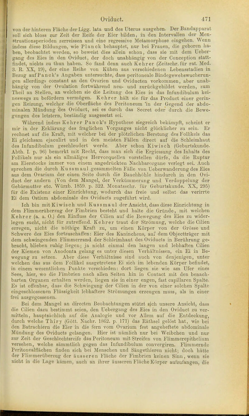 von der hinteren Flacke der Ligg. lata und des Uterus ausgeken. Der Bandapparat soli sich bloss zur Zeit der Reife der Eicr bilden, in den Intervallen der Men- struationsperioden zerreissen und eine regressive Metamorphose cingeken. Wenn indess diese Bildungen, wie Planck behauptet, nur bei Frauen, die geboren ha- ben, beobachtet werden, so beweist dies allein schon, dass sie mit dem Ueber- gang des Eies in den Oviduct, der dock unabkiingig von der Conception statt- tindet, nickts zu tkun kaben. So fand denn auch Kekrer (Zeitsckr. fur rat. Med. 3. R. XX, 19), der eine Reike von Kiiken aus verschiedenen Lebensstadien in Bezug aufPanck's Angaben untersuckte, dass peritoneale Bindegewebswucherun- gen allerdings constant an den Ovarien und Oviducten vorkommen, aber unab- hangig von der Ovulation fortwahrend neu- und zuriickgebildet werden, zum Tbeil an Stellen, an welcken sie die Leitung des Eies in das Inf'undibulum kei- neswegs zu befordern vermogen. Kekrer kalt sie far das Product eiuer gerin- gen Reizung, welck^er die Oberflache des Peritoneum 'in der Gegend der abdo- minalen Miindung des Oviduct, sei es durcb das Secret oder durck die Bevve- gungen des letztern, bestiindig ausgesetzt sei. Wahrend indess Kekrer Panck's Hypotkese siegreick bekampft, sckeint er mir in der Erklarung des fraglicken Vorganges nickt gliicklicker zu sein. Er rechnet auf die Kraft, mit welcker bei der plotzlicken Bersturig des Follikels das Ei gleicksam ejaculirt und in den meisten Fallen direct auf die Sckleimkaut des Inf'undibulum gesckleudert werde. Aber sckon Kiwisck (Geburtskunde. Abtk. I. p. 96) bemerkt mit Reckt, dass man sick die Ergiessung des Inhalts des Follikels nur als ein allmaliges Hervorquellen vorstellen diirfe, da die Ruptur am Eierstocke immer von einem angedriickten Nackbarorgane verlegt sei. Auck sprecken die durck Kussmaul gesammelten Falle von Ueberwanderungdes Eies aus dem Ovarium der einen Seite durck die Bauckkokle kindurck in den Ovi- duct der andern (Von dem Mangel, der Vei'kiimmerung und Verdoppelung der Gebarmutter etc. Wiirzb. 1859. p. 322. Monatssckr. far Geburtskunde. XX, 295) fur die Existenz einer Einricktung, wodurck das freie und selbst das verirrte Ei dem Ostium abdominale des Oviducts zugefiihrt wird. Ick bin mit Kiwisck und Kussmaul der Ansickt, dass diese Einricktung in dem Flimmeruberzug der Fimbrien bestekt und kalte die Griinde, mit welcken Kekrer (a. a. 0.) den Einfluss der Cilien auf die Bewegung des Eies zu wider- legen suckt, nickt fiir zutreffend. Kekrer traut der Stromung, welcke die Cilien erregen, nickt die nothige Kraft zu, um einen Korper von der Grosse und Sckwere des Eies fortzusckaffen: Eier des Kaninckens, auf dem Objecttrager mit dem sckwingenden Flimmerrand der Sckleimkaut des Oviducts in Beriikrung ge- bracht, blieben rukig liegen; ja nickt einmal den langen und lebkaften Cilien der Kiemen von Anodonta gelang es unter diesen Verhaltnissen, ein Ei in Be- wegung zu setzen. Aber diese Verkaltnisse sind auck von denjenigen, unter welcken das aus dem Follikel ausgetretene Ei sick im lebenden Korper befmdet, in einem wesentlicken Punkte verscbieden: dort liegen sie wie am Ufer eines Sees, kier, wo die Fimbrien nacb alien Seiten kin in Contact mit den benack- barten Organen erhalten werden, liegen sie in einer engen, fast capillaren Spalte. Es ist offenbar, dass die Scbwingung der Cilien in der von einer solcken Spalte eingescblossenen Flussigkeit lebkaftere Stromungen erzeugen muss, als in einer frei ausgegossenen. Bei dem Mangel an directen Beobacktungen stiitzt sick unsere Ansickt, dass die Cilien dazu bestimmt seien, den Uebergang des Eies in den Oviduct zu ver- mitteln, hauptsachlicb auf die Analogie und vor Allem auf die Entdeckung, durck welcke Tkiry (Gott. Nackr. 1862. p. 171) das Ratksel gelost kat, wie bei ilen Batracbiern die Eier in die fern vom Ovarium fest angeheftete abdominale Miindung des Oviducts gclangen. Hier ist namlich nur bei Weibcken und nur zur Zeit der Gescklecktsreife das Peritoneum mit Streifen von Flimmerepitkelium verseben, welcke sammtlich gegen das Infundibulum convergiren. Flimmernde Peritonealflachen finden sich bei Menschen und Siiugethieren nicht; doch hatte der Flimmeruberzug der ausseren Flache der Fimbrien keinen Sinn, wenn sie nicht in die Lage kamen, auck an ihrer iiusscren Fliicke Kfirper aufzufangen, die