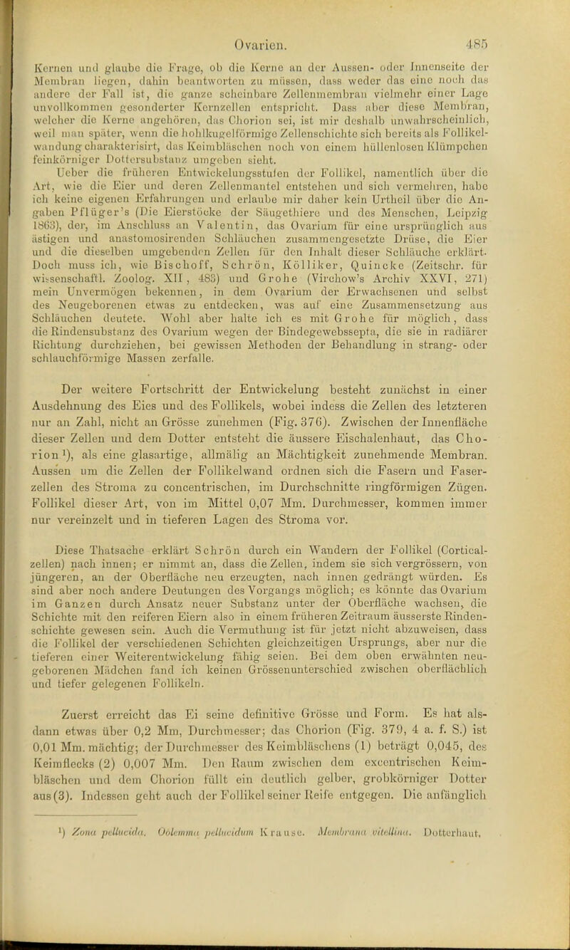 Kernen und glaq.be die Frage, ob die Kerne an der Aussen- oder [nnenseite der Membian liegen, dahin bcantworten zu miisscn, dass weder das eine nooh das andere der Fall ist, die ganze scheinbare Zellenmembran vielmehr einer Lage unvollkoinmen gesonderter Kcrnzellen entsprioht. Dass aber diese Membran, welober die Kerne angebdren, das Chorion sei, ist mir deshalb ixnwahrscheuilioh, sveil man spater, wenn die hohlkugelformigo Zellensehiclitc sich bercits als Follikel- wandung oharakterisirt, das Keimblaschen nocb von einem bullenlosen Kliimpeben feinkorniger Dottersubstanz uingeben sielit. Ueber die friiheren Entwickelungsstulen der Follikel, namentlich iiber die Art, vvie die Eier and deren Xcllenmantel entstehen und sich vermehren, habe ich keine eigenen Erfahrungen unci erlaube mir daher kein Urthcil iiber die An- gaben Pfliiger's (Die Eierstooke der S&ugethiere und des Menschen, Leipzig 1SG3), der, ira Anschluss an Valentin, das Ovarium fiir eine urspriinglich aus .tstigen und anastomoBirenden Scbliiuchen zusammt-ngcsetzte Druse, die Eier und die dieselben umgebenden Zellen fiir den Inhalt dieser Sohlaucbe erkliirt- Doch muss ich, wio Bischoff, Schron, Kolliker, Quincke (Zeitschr. fur wusenschaftl. Zoolog. XII, 483) und Grohe (Virchow's Archiv XXVI, 271) mein Unvermogen bekennen, in dem Ovarium der Erwachsenen und selbst des Neugeborenen etwas zu entdecken, was aul' eine Zusammensetzung aus Schlauchen deutete. Wohl aber halte ich es mit Grohe fiir moglich, dass die Rindensubstanz des Ovarium wegen der Bindegewebssepta, die sie in radiarer Elichtung durchziehen, bei gewissen Methoden der Behandlung in strang- oder schlauchformige Massen zerfalle. Der weitere Fortschritt der Entwickelung besteht zuniichst in einer Ausdehnung des Eies und des Follikels, vvobei indess die Zellen des letzteren nur an Zabl, nicht an Grosse zunehmen (Fig. 37G). Zvvischen der Inuenfljiche dieser Zellen und dern Dotter entsteht die aussere Eischalenhaut, das Cho- rion x), als eine glasartige, allmalig an Mtichtigkeit zunehmende Membran. Aussen um die Zellen der Follikelvvand ordnen sich die Fasern unci Faser- zellen des Stroma zu concentrischen, im Durohschnitte ringformigen Ziigen. Follikel dieser Art, von im Mittel 0,07 Mm. Durchmesser, konimen immer nur vereinzelt und in tieferen Lagen des Stroma vor. Diese Thatsache erklart Schron durch ein Wandern der Follikel (Cortical- zellen) nach innen; er nimmt an, dass die Zellen, indem sie sich vergrossern, von jiingeren, an der Oberflache neu erzeugten, nach innen gedrangt wiirden. Es sind aber noch andere Deutungen des Vorgangs moglich; es konnte das Ovarium im Ganzen durch Ansatz neuer Substanz unter der Oberflache wachsen, die Schichtc mit den reiferen Eiern also in einem fruheren Zeitraum ausserste Rinden- schichte gewesen sein. Auch die Vermuthung ist fiir jetzt nicht abzuweisen, dass die Follikel der verschiedenen Schichten gleichzeitigen Ursprungs, aber nur die tieferen einer Weiterentwickelung fahig seien. Bei dem oben erwahnten neu- geborenen Miidchen fand ich keineu Grossenunterschied zwischen obcrfliichlich und tiefer gelegenen Follikeln. Zuerst erreicht das Ei seine definitive Grosse und Form. Es hat als- dann etwas iiber 0,2 Mm, Durchmesser; das Chorion (Fig. 379, 4 a. f. S.) ist 0,01 Mm. machtig; der Durchmesser des Keimblasehcns (1) betrfigt 0,045, des Keimflecks (2) 0,007 Mm. Den Etaum zwischen dem excentriscben Keim- blaschen und dem Chorion fiillt ein deutlich gelber, grobkorniger Dotter aus (3). Indcssen geht auch der Follikel seiner Reife entgegen. Die anlanglich ) Zona pellucida. Odletnmu pellueidttm Kfaase. Membrana viteilinu. Dotterhaut,