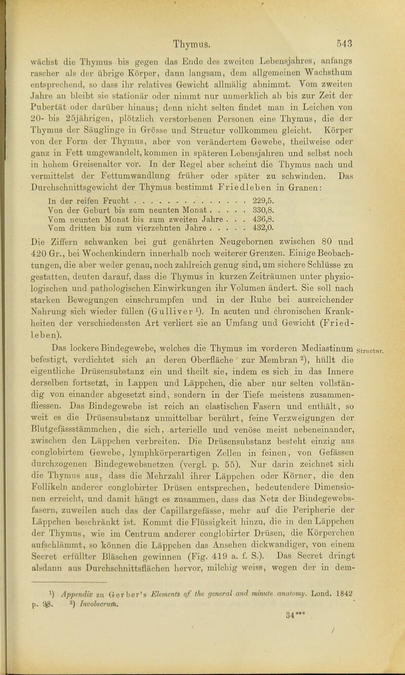 wiichst die Thymus bis gegen das Endo des zweiten Lebeusjahres, anf'angs rasoher als der iibrige Korper, dann langsam, dem allgemeiuen Wachsthum entsprechond, so dass ihr relatives Gewicht allmiLlig abnimmt. Vom zweiten Jahre an bleibt sie stationar oder nimmt nur unmerklich ab bis zur Zeit der Pubertat odor dariiber hinaus; denn bicht Belten findet man in Leichen von 20- bis 25jiihrigen, plotzlich verstorbenen Personen eine Thymus, die der Thymus der Siiuglinge in Grosse und Structur vollkommen gleicht. KSrper von der Form der Thymus, aber von verandertem Gewebe, theilweise oder ganz in Fett umgewandelt, kommen in sptiteren Lebensjahren und solbst nocb in hohem Greisenalter voir. In der Eegel aber scheint die Thymus nach und vermittelst der Fettumwandlung friiher oder spiiter zu schwinden. Das Durchschnittsgewicht der Thymus bestimmt Friedleben in Granen: In der reifen Frucht 229,5. Von der Geburt bis zum neunten Monat 330,8. Vom neunten Monat bis zum zweiten Jahre . . . 436,8. Vom dritten bis zum vierzehnten Jahre 432,0. Die Ziffern schwanken bei gut genahrten Neugebornen zwischen 80 und 420 Gr., bei Wochenkindern innerhalb noch weiterer Grenzen. Einige Beobach- tungen, die aber weder genau, noch zahlreich genug sind, um sichere Schliisse zu gestatten, deuten darauf, dass die Thymus in kurzen Zeitraumen unter physio- logischen und pathologischen Einwirkungen ihr Volumen andert. Sie soli nach stark en Bewegungen einschrumpfen und in der Ruhe bei ausreichender Nahrung sich wieder fiillen (Gulliver1). In acuten und chronischen Krank- heiten der verschiedensten Art verliert sie an Umfang und Gewicht (Fried- leben). Das lockere Bindegewebe, welches die Thymus im vorderen Mediastinum structnr. befestigt, verdichtet sich an deren Oberflache ' zur Membran 2), hiillt die eigentliche Driisensubstanz ein und theilt sie, indem es sich in das Innere derselben fortsetzt, in Lappen und Lappchen, die aber nur selten vollstan- dig von einander abgesetzt sind, sondern in der Tiefe meistens zusammen- fliessen. Das Bindegewebe ist reich an elastischen Fasern und enthalt, so weit es die Driisensubstanz unmittelbar beriihrt, feine Verzweigungen der Blutgefassstammchen, die sich, arterielle und venose meist nebeneinander, zwischen den Lappchen verbreiten. Die Driisensubstanz besteht einzig aus conglobirtem Gewebe, lymphkorperartigen Zellen in feinen, von Gefassen durchzogenen Bindegewebsnetzen (vergl. p. 55). Nur darin zeichnet sich die Thymus aus, class die Mehrzahl ihrer Lappchen oder Korner, die den Follikeln anderer conglobirter Driisen entsprechen, bedeutendere Dimensio- aen erreicht, und damit hiingt es zusammen, dass das Netz der Bindegewebs- fasern, zuweilen auch das der Capillargefasse, mehr auf die Peripherie der Lappchen beschrankt ist. Kommt die Flixssigkeit hinzu, die in den Lappchen der Thymus, wie im Centrum anderer conglobirter Driisen, die Korperchen aufschltimmt, so konnen die Lappchen das Ansehen dickwandiger, von einem Secret crfiillter Bliischen gewinnen (Fig. 419 a. f. S.). Das Secret dringt alsdann aus Durchschnittsflachen hervor, milchig weiss, wegen der in dein- ') Appendix zn Gerber's Elements of the general and minute anatomy. Lond. 1842 p. ^8. 2) fnvolucrum. 34*** I