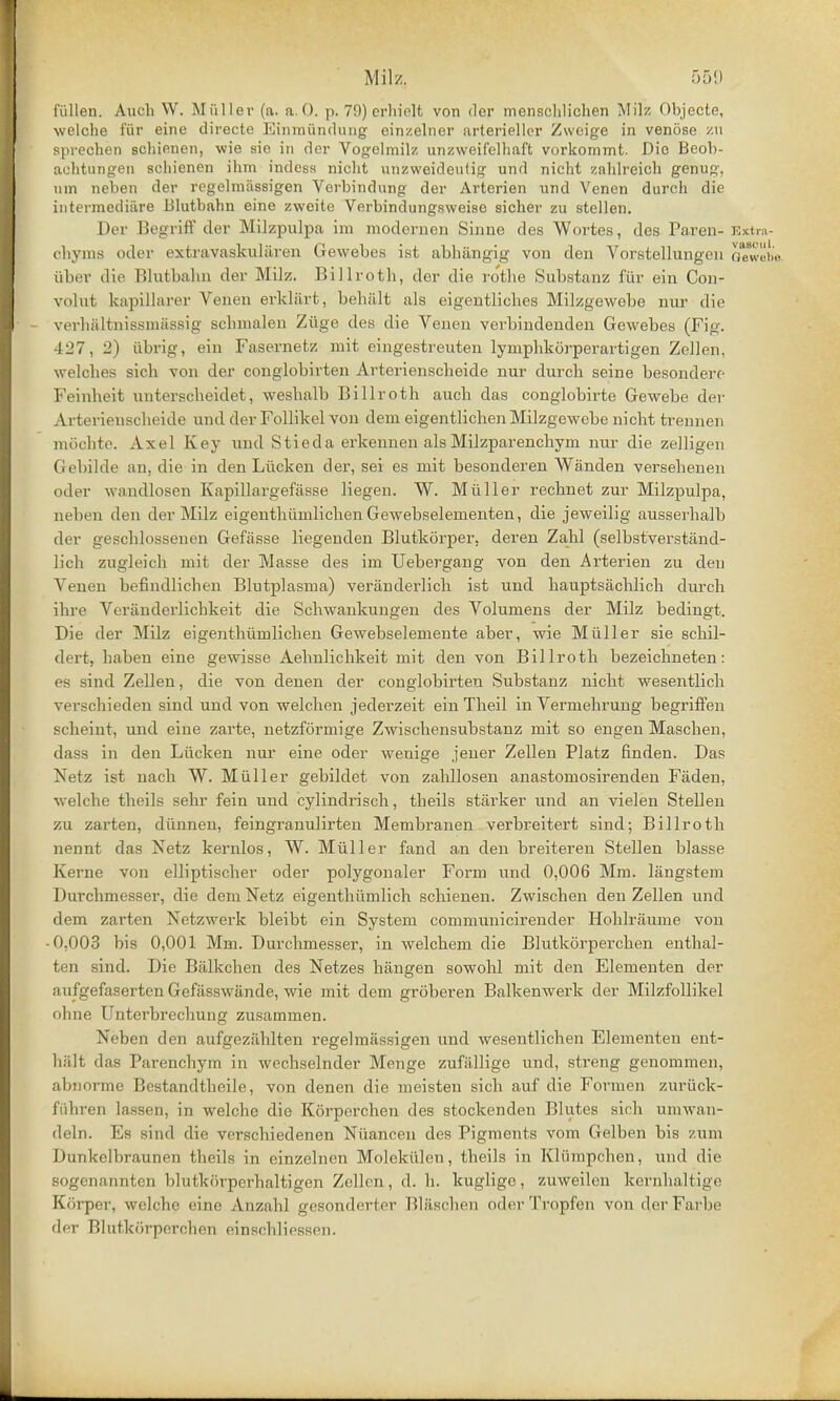 fiillen. Audi W. MQller (a. a.O. p. 79) erhielt von der mensehlichen Mil?. Objecte, welche ffir eine directe Binmfinduag einzelner arteriellcr Zweige in venose zu sprechen schienen, wie sie in der Vogelmilz unzweifelhaft vorkommt. Die Beoh- auhtungen schienen ihm indess nicht unzweideutig und nicht zahlreich genug, nm neben der regelmiissigen Verbindung der Arterien und Venen durch die intermediare Blutbahn eine zweite Verbindungsweisc sicher zu stellen. Der Begriff der Milzpulpa im modernen Sinne des Wortes, des Paren- Extra- chyms oder extravaskularen Gewebes ist abhiingig von den Vorstellungen n«L. iiber die Blutbahn der Milz. Billroth, der die rothe Substanz fur ein Con- voluit kapillarer Venen erklart, behiilt als eigentliches Milzgewebe nur die verhfiltnissmassig scbmalen Ziige des die Venen verbindenden Gewebes (Fig. 427, 2) iibrig, ein Fasernetz mit eingestreuten lymphkorperartigen Zcllen, welches sich von der conglobirten Arterienscheide nur durch seine besondere Feinheit unterscheidet, weshalb Billroth auch das conglobirte Gewebe der Arterienscheide und der Follikel von dem eigentlichen Milzgewebe nicht trennen mochte. Axel Key und Stieda erkennen alsMilzparenchym nur die zelligen Gebilde an, die in den Liicken der, sei es rnit besonderen Wanden versehenen oder wandlosen Kapillargefasse liegen. W. Miiller l-echnet zur Milzpulpa, neben den der Milz eigenthiimlichen Gewebselenienten, die jeweilig ausserhalb der geschlossenen Gefasse liegenden Blutkorper. deren Zahl (selbstverstand- lich zugleich mit der Masse des im Uebergang von den Arterien zu den Venen befindlichen Blutplasma) veriinderlich ist und hauptsachlich durch ihre Vcranderlicbkeit die Schwankungen des Volumens der Milz bedingt. Die der Milz eigenthiimlichen Gewebselemente aber, wie Miiller sie schil- dert, haben eine gewisse Aehnlichkeit mit den von Billroth bezeichneten: ee sind Zellen, die von denen der conglobirten Substanz nicht wesentlich verschieden sind und von welchen jederzeit ein Theil in Vermehrung begri£fen scheint, und eine zarte, netzformige Zwischensubstanz mit so engen Maschen, dass in den Liicken nur eine oder wenige jener Zellen Platz finden. Das Netz ist nach W. Miiller gebildet von zabllosen anastomosirenden Faden, welche theils sehr fein und cylindrisch, theils starker und an vielen Stellen zu zarten, diinnen, feingranulirten Membranen verbreitert sind; Billroth nennt das Netz kernlos, W. Miiller fand an den breiteren Stellen blasse Kerne von elliptischer oder polygonaler Form und 0,006 Mm. langstem Durchmesser, die dem Netz eigenthumlich schienen. Zwischen den Zellen und dem zarten Netzwerk bleibt ein System communicirender Hohlraume von 0,003 bis 0,001 Mm. Durchmesser, in welchem die Blutkorperchen enthal- ten sind. Die Biilkchen des Netzes hangen sowohl mit den Elementen der :iutuefasertenGefasswande, wie mit dem groberen Balkenwei'k der Milzfollikel ohne Unterbrechung zusammen. Neben den aufgezahlten regelmassigen und wesentlichen Elementen ent- hiilt das Parenchym in wechselnder Menge zufallige und, streng genommen, abnorme Bestandthoile, von denen die meisten sich auf die Forinen zuriick- fiihren lassen, in welche die Korperchen des stockenden Blutes sich umwan- deln. Es sind die verschiedenen Niiancen des Pigments vom Gelben bis zum Dunkelbraunen theils in einzelnen Molekiileu, theils in Kliimpchen, und die sogenannten hiufki'uperhaltigen Zellen, d. h. kuglige, zuweilcn kernhaltige Korper, welche eine Anzahl gesonderter Blaschen oderTropfen von derFarhe der Blutkiirperchen einscbliessen.