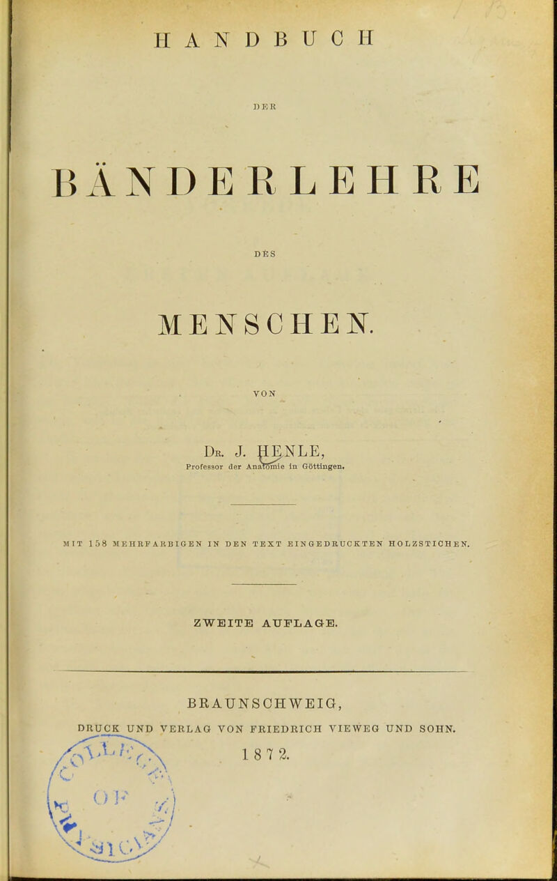 HANDBUCH ])KK BANDERLEHRE DfiS MEISCHEK VON Dr. J. HgNLE, Professor der Anatomie In GOttingen. MIT 158 MEHRFARBIGEN IN DEN TEXT EINGEDRUCKTEN HOLZSTICHEN. ZWEITE AUFLAGE. BRAUNSCHWEIG, DUUCK UND VERLAG VON FRIEDRICH VIEWED UND SOIIN.