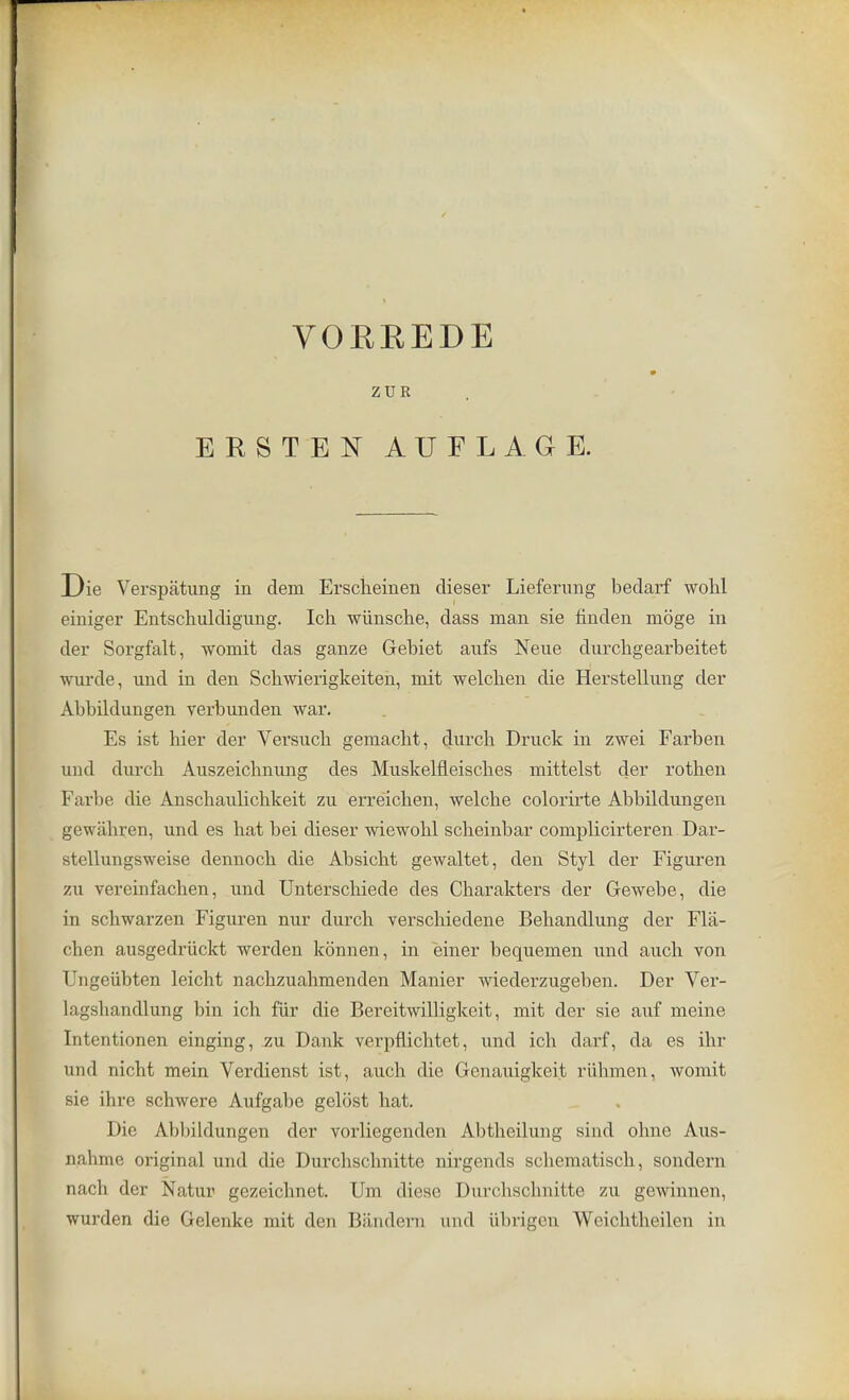 VOEREDE ZUR ERSTEN AUFLAGE. Die Verspatung in dem Erscheinen dieser Liefertmg bedarf wohl einiger Entschuldigung. Ich wiinsche, dass man sie finden moge in der Sorgfalt, womit das ganze Gebiet anfs Neue durcbgearbeitet wurde, und in den Schwierigkeiten, mit welchen die Herstellung der Abbildungen verbunden war. Es ist hier der Versucb gemacht, durch Druck in zwei Farben und durcb Auszeicbnung des Muskelfleiscbes mittelst der rothen Farbe die Anschaulichkeit zu erreicben, welche colorirte Abbildungen gewabren, und es hat bei dieser wiewohl scbeinbar coniplicirteren Dar- stellungsweise dennocb die Absicbt gewaltet, den Styl der Figuren zu vereinfachen, und Unterscbiede des Charakters der Gewebe, die in scbwarzen Figuren nur durch verschiedene Bebandlung der Fla- cben ausgedriickt werden kbnnen, in einer bequemen und audi von Ungeiibten leicht nacbzuabmenden Manier wiederzugeben. Der Ver- lagsbandlung bin ich fur die Bereitwilligkeit, mit der sie auf meine Intentionen einging, zu Dank verpflichtet, und ich darf, da es ihr und nicht mein Verdienst ist, auch die Gcnauigkoit riilnnen, womit sie ihre schwere Aufgabe gelost hat. Die Abliildungen der vorliegenden Abtheilung sind ohne Aus- nalime original und die Durchscbnitte nirgends scliematisch, sondern nach der Natur gezeichnet. Urn diese Durchsohnitte zu gewinnen, wurden die Gelenke mit den Bandera and iibrigen Weichtheilen in