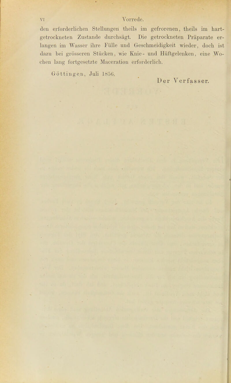 den erforderlichen Stellungen tlieils im gefrorenen, theils im hart- getrockneten Zustande durchsagt. Die getrockneten Praparate er- langen im Wasser ihre Fiille und Geschmeidigkeit wieder, doch ist dazu bei grosseren Stiicken, wie Knie- und Hiiftgelenken. eine Wo- chen lang fortgesetzte Maceration erforderlich. G-ottingen, Juli 1856. Der Verfasser.