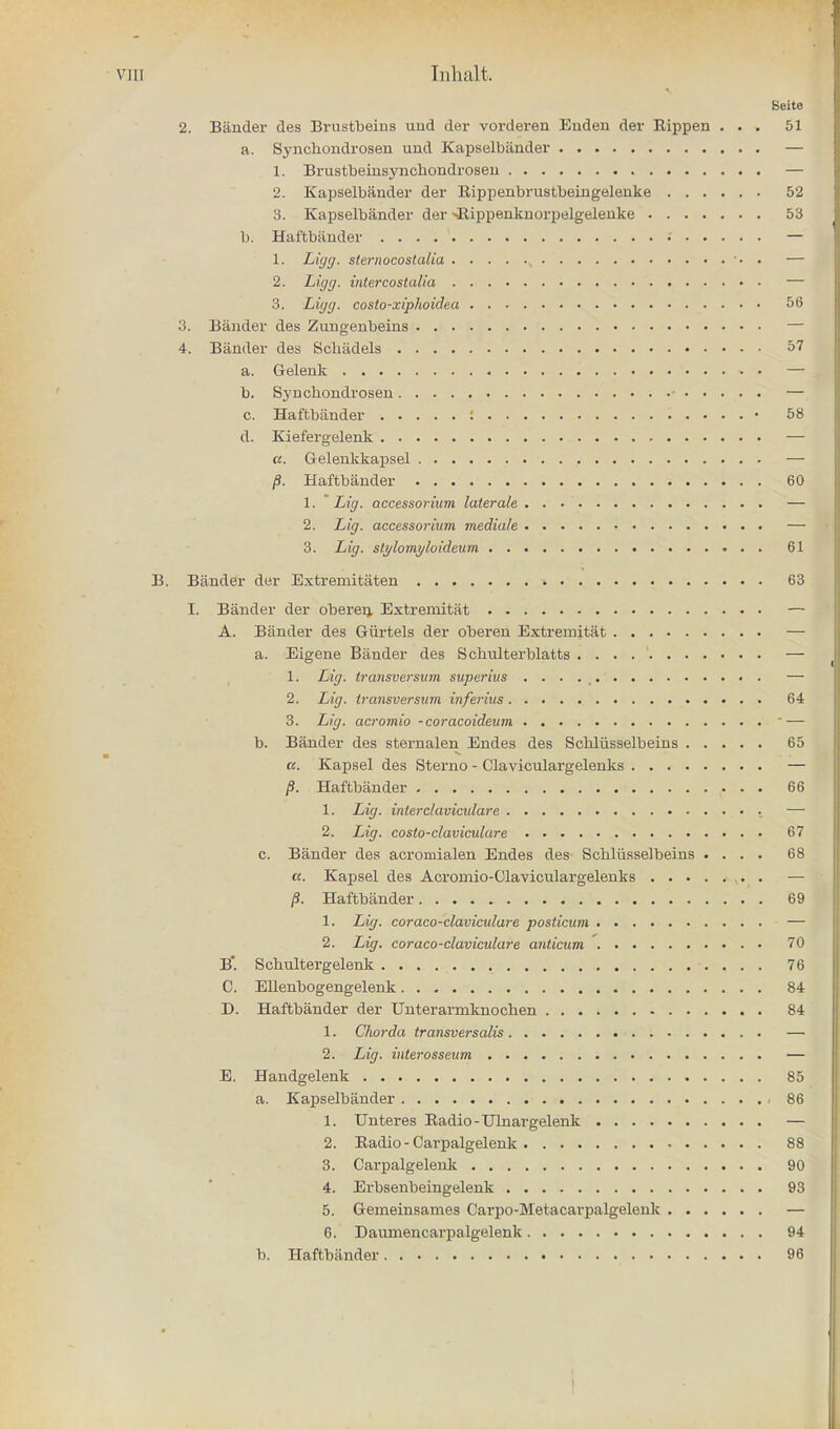 VJU Tnhalt. Beite 2. Bander des Brustbeins uud der vorderen Euden der Bippen ... 51 a. Synchondrosen uud Kapselbander — 1. Brustbeinsyncliondroseu — 2. Kapselbander der Bippenbrustbeingelenke 52 3. Kapselbander der >Rippenknorpelgelenke 53 1). Haftbander • — 1. Ligg, sternocostalia • . — 2. Ligg. intercostalia — 3. Ligg. coslo-xiphoidea 56 3. Bander des Zungenbeins — 4. Biinder des Scliiidels 57 a. Gelenk » • — b. Synchondrosen - — c. Haftbiinder : • 58 d. Kiefergelenk — a. Gelenkkapsel — /3. Haftbander 60 1. * Lig. accessorium laterale — 2. Lig. accessoriam mediate — 3. Lig. slylomyloideum 61 B. Bander der Extremitaten 63 I. Bander der oberen. Extremitat A. Bander des Giirtels der oberen Extremitat a. Eigene Bander des Scbulterblatts . . 1. Lig. transversum superius . . . . (. 2. Lig. transversum inferius 64 3. Lig. acromio -coracoideum  — b. Bander des sternalen Endes des Schliisselbeins 65 a. Kapsel des Sterno - Claviculargelenks — p. Haftbander 66 1. Lig. inter clavicular e — 2. Lig. costo-claviculure 67 c. Bander des acromialen Endes des Scblusselbeins .... 68 a. Kapsel des Acromio-Claviculargelenks — /S. Haftbander 69 1. Lig. coraco-claviculare posticum — 2. Lig. coraco-claviculare anticum 70 B*. Schultergelenk 76 C. Ellenbogengelenk 84 D. Haftbander der Unterarmknochen 84 1. Chor-da transversalis — 2. Lig. interosseum — E. Handgelenk 85 a. Kapselbander i 86 1. TJnteres Radio - Ulnargelenk — 2. Radio - Carpalgelenk 88 3. Carpalgelenk 90 4. Erbsenbeingelenk 93 5. Gemeinsames Carpo-Metacarpalgelenk — 6. Daumencarpalgelenk 94 b. Haftbiinder 96 1