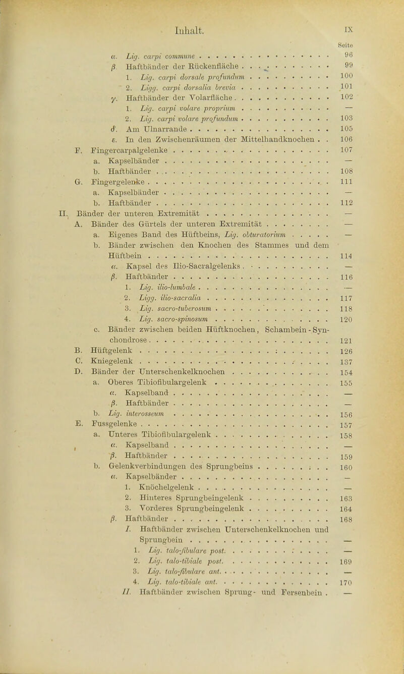 Beite «. Li<j. carpi commune 96 /S Haftbander der Kiickenflache . . . ^ 99 L, Liy. carpi dorsa/e profundum 100 2. Ligg. carpi dorsalia brevia 101 y. Haftbiinder der Volarflache 102 1. Liy. carpi volarc proprium — 2. Lit/, carpi volare profundum 103 <f. Am Ulnarrande 105 e. In den Zwischenraumen der Mittelhandknochen . . 106 F. Fingercarpalgelenke 107 a. Kapselbander — b. Haftbander ' . . . 108 G. Fingergelenke Ill a. Kapselbaiider — b. Haftbander 112 II. Bander der unteren Extremitat A. Bander des Gurtels der unteren Extremitat — a. Eigenes Band des Hiiftbeins, Lig. obluratorium — b. Bander zwischen den Knocben des Stammes und dem Hiiftbein 114 ((. Kapsel des Ilio-Sacralgelenks. • — /9. Haftbander 116 1. Lig. ilio-lumbale — 2. Ligg. ilio-sacralia 117 3. Lig. sacro-tuberosum ' 118 4. Lig. sacro-spinosum 120 c. Bander zwischen beiden Hiiftknocben, Schambein - Syn- ch ondrose 121 B. Hiiftgelenk : 126 C. Kniegelenk 137 D. Bander der Unterschenkelknochen 154 a. Oberes Tibiofibulargelenk 155 a. Kapselband  . . . — p. Haftbander — b. Lig. interosseum 156 E. Fussgelenke 157 a. Unteres Tibiofibulargelenk 158 t u. Kapselband — p. Haftbander 159 b. Gelenkverbiodungen des Sprungbeins 160 «. Kapselbander — 1. Knochelgelenk — 2. Hinteres Sprungbeingeleuk 163 3. Vorderes Sprungbeingelenk 164 p. Haftbander 168 /. Haftbander zwischen Unterschenkelknochen und Sprungbein — 1. Lig. iulo-fibularc post — 2. Lig. talo-libiale post 165) 3. Lig. talo-Jibulare ant — 4. Lig. ta/o-tibiale ant 170 //. Haftbander /.wiKchen Sprung- uud Fersenbein .