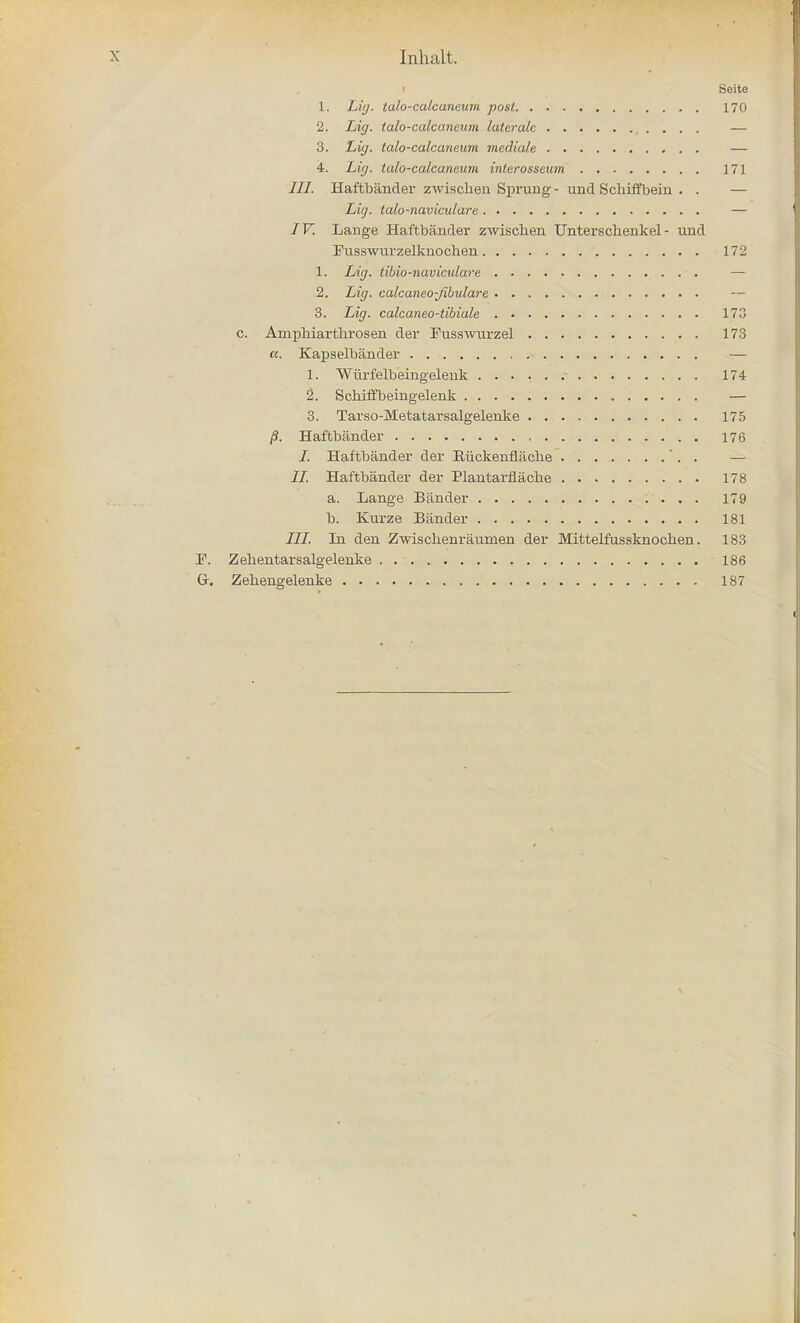 i Seite 1. Lig. talo-calcaneum post 170 2. Lig. talo-calcaneum lateralc — 3. Lig. talo-calcaneum mediale — 4. Lig. talo-calcaneum interosseum 171 III. Haftbander zwiscken Sprung- und Scliiffbein . . — Lig. talo-naviculare — IV. Lange Haftbander zwischen TJnterschenkel - und Fusswurzelknochen 172 1. Lig. tibio-naviculare — 2. Lig. calcaneo-Jibulare — 3. Lig. calcaneo-tibiale 173 c. Ampbiartbrosen der Fusswurzel 173 «. Kapselbander — 1. Wurfelbeingelenk 174 2\ Scbiffbeingeleuk — 3. Tarso-Metatarsalgelenke 175 /?. Haftbander 176 /. Haftbander der Eiickenflacbe ' . . — II. Haftbander der Plantarflache 178 a. Lange Bander 179 b. Kurze Bander 181 III. In den Zwisclienraumen der Mittelfussknochen. 183 F. Zebentarsalgelenke 186 G. Zehengelenke 187