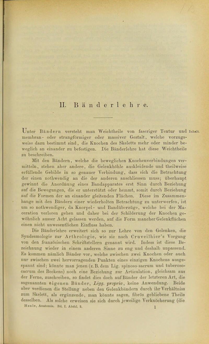 Unter Bandern versteht man Weichtheile von faseriger Textiu und iuhait. membran- oder strangformiger oder massiver Gestalt, welche vorzugs- weise dazn bestimmt sind, die Knochen des Skeletts mehr odev minder be- weglich an einander zu befestigen. Die Banderlehre bat diese Weichtbeile zn bescbreiben. Mit den Bandern, welcbe die beweglichen Knochenverbindungen ver- mitteln, steben aber andere, die Gelenkhohle auskleidende und tbeilweise erfullende Gebilde in so genauer Verbindung, dass sich die Betracbtung der einen nothwendig an die der anderen anscbliessen muss; iiberhaupt gewinnt die Anordnung eines Bandapparates erst Sinn durcb Beziebung auf die Bewegungen, die er unterstiitzt oder bemmt, somit durcb Beziebung auf die Formen der an einander gleitenden Flacben. Diese im Zusammen- bange mit den Bandern einer wiederholten Betracbtung zu unterwerfen, ist um so notbwendiger, da Knorpel- und Bandiiberzuge, welcbe bei der Ma- ceration verloren geben und daber bei der Scbilderung der Knochen ge- wohnlich ausser Acht gelassen werden, auf die Form mancher Gelenkflachen einen nicht unwesentlichen Einfluss haben. Die Banderlehre erweitert sich so zur Lehre von den Gelenken, die Syndesmologie zur Arthrologie, wie sie nach Cruveilhier's Vorgang von den franzosischen Schriftstellern genannt wird. Indess ist diese Be- zeichnung wieder in einem anderen Sinne zu eng und desbalb unpassend. Fs kommen namlicb Bander vor, welche zwischen zwei Knochen oder auch nnr zwischen zwei hervorragenden Punkten eines einzigen Knochens ausge- spannt sind; konnte man jenen (z.B. dem Lig. spinoso-sacrum und tuberoso- cficrum des Beckens) noch eine Beziehung zur Articulation, gleichsam aus der Feme, zuschreiben, so findet dies doch auf Bander der letzteren Art, die sogenannten eigenen Bander, Ligg. propria, keino Anwendung. Beide aber verdienen die Stellung neben den Gelenkbiindcrn durcb ihr Verhaltniss zum Skelett, als ergiinzende, man konnte sagen, fibros gebliebene Tbeile desselben. Als solche erweisen sie sich durch jeweilige Verknocherung (die Henle, Anatomic n<l. I. Abthl. 2. 1