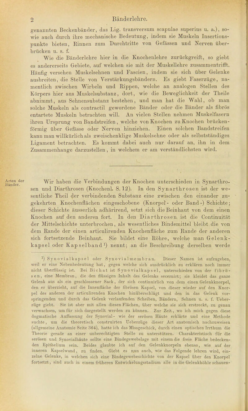 genannten Beckenbiinder, das Lig. transversum scapulae superius u. a.), so- wie auch durch ihre mechanische Bedeutung, indem sie Muskeln Insertions- punkte bieten, Binnen zum Durchtritte von Gefassen und Nerven uber- briicken u. s. f. Wie die Banderlehre hier in die Knochenlehre zuriickgreift, so giebt es andererseits Gebiete, auf welchen sie mit der Muskellehre zusammentrifft. Haufig verseben Muskelsehnen und Fascien, indem sie sicb iiber Gelenke ausbreiten, die Stelle von Verstarkungsbiindern. Es giebt Faserziige, na- mentlicb zwiscben Wirbeln und Bippen, welche an analogen Stellen des Korpers bier aus Muskelsubstanz, dort, wie die Beweglicbkeit der Tbeile abnimmt, aus Sebnensubstanz besteben, und man bat die Wahl, ob man solcbe Muskeln als contractil gewordene Bander oder die Bander als fibros entartete Muskeln betracbten will. An vielen Stellen nebmen Muskelfasern ihren Ursprung von Bandstreifen , welcbe von Knochen zu Knocben briicken- formig iiber Gefiisse oder Nerven binzieben. Einen solcben Bandstreifen kann man willkurlicb als zweiscbenklige Muskelsehne oder als selbststandiges Ligament betracbten. Es kommt dabei auch nur darauf an, ihn in dem Zusammenbange darzustellen, in welcbem er am verstandlicbsten wird. Eanderder na^en ^e Verbindungen der Knocben unterscbieden in Synarthro- sen und Diarthrosen (Knocbenl. S. 12). In den Synartbrosen ist der we- sentlicbe Theil der verbindenden Substanz eine zwischen den einander zu- gekehrten Knocbenflacben eingescbobene (Knorpel- oder Band-) Scbicbte; dieser Scbicbte ausserlicb adharirend, setzt sicb dieBeinbaut von dem einen Knocben auf den anderen fort. In den Diarthrosen ist die Continuitat der Mittelscbichte unterbrochen, als wesentliches Bindemittel bleibt die von dem Bande der einen articulirenden Knochenflache zum Bande der anderen sich fortsetzende Beinhaut. Sie bildet eine Bobre, welche man Gelenk- kapsel oder Kapselband1) nennt; an die Beschreibung derselben werde *) Synovialkapsel oder S yn o vi a 1 m e rub r a n. Dieser Namen ist aufzugeben, weil er eine Nebenbedeutung hat, gegen welche sich ausdriicklich zu erklaren noch immer nicht iiberfliissig ist. Bei Bichat ist Synovialkapsel, unterschieden von der fibro- sen, eine Membran, die den fliissigen Inhalt des Gelenks secernirt; sie kleidet das ganze Gelenk aus als ein geschlossener Sack, der sich continuirlich von dem einen Gelenkknorpel, den er uberzieht, auf die Innenflache der fibrosen Kapsel, von dieser wieder auf den Knor- pel des anderen der articulirenden Knochen hiniiberschlagt und den in das Gelenk vor- springenden und durch das Gelenk verlaufenden Scheiben, Bandern, Sehnen u. s. f. Ueber- ziige giebt. Sie ist aber mit alien diesen Flachen, iiber welche sie sich erstreckt, zu genau verwachsen, um fiir sich dargestellt werden zu konnen. Zur Zeit, wo ich mich gegen diese dogmatische Auffassung der Synovial- wie der serosen Haute erklarte und cino Methode suchte, um die theoretisch construirten Ueberziige dieser Art anatomisch nachzuweisen (allgemeine Anatomie Seite 364), hatte ich das Missgeschick, durch einen optisehen Irrthum die Theorie gerade an einer unberechtigten Stelle zu unterstutzen. Charakteristisch fiir die serosen und Synovialhaute sollte eine Bindegewebslage mit einemdie fi-eie Flache bede>-ken- den Epithelium sein. Beides glaubte ich auf den Gelenkknorpeln ebenso, wie auf der inneren Kapselwand, zu findcn. Giebt es ruin auch, wie das Folgende lehren wird, ein- zelne Gelenke, in welchen sich eine Bindegewebeschichte von der Kapsel iiber den Knorpel fortsetzt, sind auch in einem fruhcren Entwickelungsstadium alle in die Gelenkhbhle schauen-