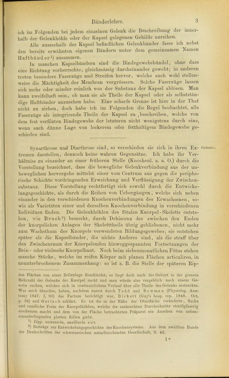 ioh im Folgenden bei jedem einzelnen Gelenk die Beschreibung der inner- halb der Gelenkbdble oder der Kapsel gelegenen Gebilde anreiben. Alle ausserhalb der Kapsel befiiidlicben Gelenkbftnder fasse icb nebst den bereits erwftbnten eigenen Bftndern unter dem gerneinsamen Namen H af tb ftnd erl) zusammen. In mancben Kapselbftndern sind die Bindegewebsbiindel, obne dass eine Richtnng vorherrscbte, gleicbmftssig durcbeinander gewebt; in anderen fcreten besondere Faserzuge nnd Streifen bervor, welcbe aucb wobl stellen- weise die Macbtigkeit der Membran vergrossern. Solcbe Faserzuge lassen sicb mebr oder minder reinlicb von der Substanz der Kapsel ablosen. Man kann zweifelbaft sein, ob man sie als Theile der Kapsel oder als selbststan- dige Haffcbftnder anzusehen babe. Eine scharfe Grenze ist bier in der Tbat nicbt zu zieben, docb babe icb im Folgenden die Regel beobacbtet, alle Faserzuge als integrirende Tbeile der Kapsel zu jbescbreiben, welcbe von dem fest verfilzten Bindegewebe der letzteren nicbt wenigstens durcb eine, wenn aucb diinne Lage von lockerem oder fettbaltigem Bindegewebe ge- scbieden sind. Synarthrose und Diartbrose sind, so verscbieden sie sicb in ibren Ex- Geienke. tremen darstellen, dennocb keine wabren Gegensfttze. Icb babe ibr Ver- haltniss zu einander an einer friiberen Stelle (Knocbenl. a. a. 0.) durcb die Vorstellung bezeicbnet, dass die beweglicbe Gelenkverbindung aus der un- bewegbcben bervorgebe mittelst einer vom Centrum aus gegen die periphe- riscbe Scbicbte vordringenden Erweicbnng und Verfliissigung der Zwiscben- snbstanz. Diese Vorstellung recbtfertigt sicb sowobl durcb die Entwicke- lungsgeschicbte, als durch die Reiben von Uebergangen, welcbe sicb neben einander in den verscbiedenen Knocbenverbindungen des Erwacbsenen, so- wie als Varietftten einer und derselben Knocbenverbindung in verscbiedenen Individuen finden. Die Gelenkboblen des fotalen Knorpel - Skeletts entste- ben, wie Brucb2) bemerkt, durcb Debiscenz des zwiscben den Enden der knorpelicben Anlagen der Skeletttbeile iibrig gebliebenen, nicbt mebr zum Wacbstbum des Knorpels verwendeten BikUmgsgewebes; sie entsteben spftter als die Kapselbftnder, die nicbts Anderes sind, als die straff iiber den Zwiscbenraum der Knorpelenden binweggespannten Fortsetzungen der Bein - oder vielmehr Knorpelbaut. Nocb beim siebenmonatlicbeu Fotus steben manche Stiicke, welcbe im reifen Korper mit planen Flftcben articuliren, in ununterbrocbenem Zusammenbang: so ist z. B. die Stelle der spftteren Rip- den Flachen von einer Zellenlage uberklcidct, so liegt doch nach der Gelmrt in der grossen Mehrzahl der Geienke der Knorpel nackt und man wiirde also vergeblich nach einem Ge- webe suchen, welches sich in continuirlichem Verlauf iiber alle Theile des Gelenks erstreckte. Was inmIi tauschte, haben, nachdem zuerst durch Todd und Bowman (Physiolog. Ana- tomy 1847. [, 90) das Factum berichtigt war, Birkett (Guy's hosp. rep. 1848. Oct. p. 36) und Gerlach erkliirt. Es ist die in der Niihe der Oberfliiche voriinderte, flache und rundliche Form der Knorpelhiihlen, welche die senkrechten Durchschnitte streifigfaserig erscheinen macht und dem von der Flache betrachteten Prttparat ein Ansehen von neben- einanderliegenden platten Zellen giebt. ) Lifts- nccesnoria, auxlliarla a u t. 2) Beitrage zur F>ntwickelungsgeschichte des Knocbensystems. Aus dem zwolften Bande der Denkschrit'ten der schweizerischen naturfbrschenden Gesellschaft, S. 42. 1*