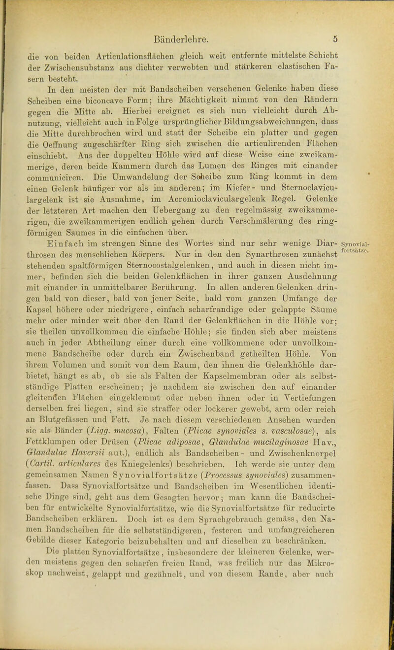 die von beiden Articulationsflacben gleich weit entfernte mittelste Schicht der Zwischensubstanz aus dichter verwebten und stiirkeren elastiscben Fa- sera bestebt. In den meisten der mit Bandscbeiben versebenen Gelenke baben diese Scheiben eine biconcave Form; ibre Macbtigkeit nimmt von den Randern gegen die Mitte ab. Hierbei ereignet es sicb nun vielleicbt durcb Ab- nutzung, vielleicbt aucb inFolge urspriinglicber Bildungsabweicbungen, dass die Mitte dnrcbbrocben wird und statt der Scbeibe ein platter und gegen die Oeffnung zugescbarfter Ring sicb zwiscben die articiilirenden Flacben einscbiebt. Aus der doppelten Hoble wird auf diese Weise eine zweikam- merige, deren beide Kanimern durcb das Lumen des Ringes mit einander communiciren. Die Uniwandelung der Soheibe zum Ring kommt in dem einen Gelenk baufiger vox- als im anderen; im Kiefer- und Sternoclavicu- largelenk ist sie Ausnabme, im Acromioclaviculargelenk Regel. Gelenke der letzteren Art macben den Uebergang zu den regelmassig zweikamme- rigen, die zweikammei-igen endlicb geben durcb Verscbmalerung des ring- formigen Saumes in die einfacben fiber. Einfacb im strengen Sinne des Wortes sind nur sebr wenige Diar- Synoviai- tbrosen des menscblicben Korpers. Nur in den den Synartbrosen zunacbst fortsatze# stebenden spaltforinigen Sternocostalgelenken, und aucb in diesen nicbt im- mer, befinden sicb die beiden Gelenkflacben in ibrer ganzen Ausdebnung mit einander in unmittelbarer Beriibrung. In alien anderen Gelenken drin- gen bald von dieser, bald von jener Seite, bald vom ganzen Umfange der Kapsel bobere oder niedrigere , einfacb scbarfrandige oder gelappte Saume mebr oder minder weit iiber den Rand der Gelenkflacben in die Hoble vor; sie tbeilen unvollkommen die einfacbe Hoble; sie finden sicb aber meistens aucb in jeder Abtbeilung einer durcb eine vollkommene oder unvollkom- mene Bandscbeibe oder durcb ein Zwiscbenband getbeilten Hoble. Von ibrem Volumen und somit von dem Raum, den ibnen die Gelenkboble dar- bietet, hangt es ab, ob sie als Falten der Kapselmembran oder als selbst- standige Platten erscbeinen; je nacbdem sie zwiscben den auf einander gleitenden Flacben eingeklemmt oder neben ibnen oder in Vertiefungen derselben frei liegen, sind sie straffer oder lockerer gewebt, arm oder reicb an Blutgefiissen und Fett. Je nacb diesem verscbiedenen Anseben warden sie als Bander (Liqg. mucosa), Falten {Plicae synoviales s. vasculosae), als Fettklumpen oder Driisen (Plicae acliposae, Glanclulae mucilaginosae Hav., Glantlulae Haversii aut.), endlicb als Bandscbeiben- und Zwiscbenknorpel (Cartil. articulares des Kniegelenks) bescbrieben. Icb werde sie uuter dem gemeinsamen Namen Synovialfortsatze (Processus synoviales) zusammen- fassen. Dass Synovialfortsatze und Bandscbeiben im Wesentlicben identi- sche Dinge sind, geht aus dem Gesagten bervor; man kann die Bandscbei- ben fur entwickelte Synovialfortsiitze, wie die Synovialfortsiitze fur reducirte Bandscbeiben erklaren. Dock ist es dem Sprachgebraucb gemiiss, den Na- men Bandscheiben fiir die selbststiindigeren, festeren und umfangreicberen Gebilde dieser Kategorie beizubclialtcn und auf dicsclhcii /,u bescbriinken. Dia platten Syfiovialfortsatze, insbesondero der kleineren Gelenke, wer- den meistens gegen den scharfen freieu Rand, was freilich nur das Mikro- skop nachweist, gelappt und gezilbnelt, und von diesem Rande, aber aucb