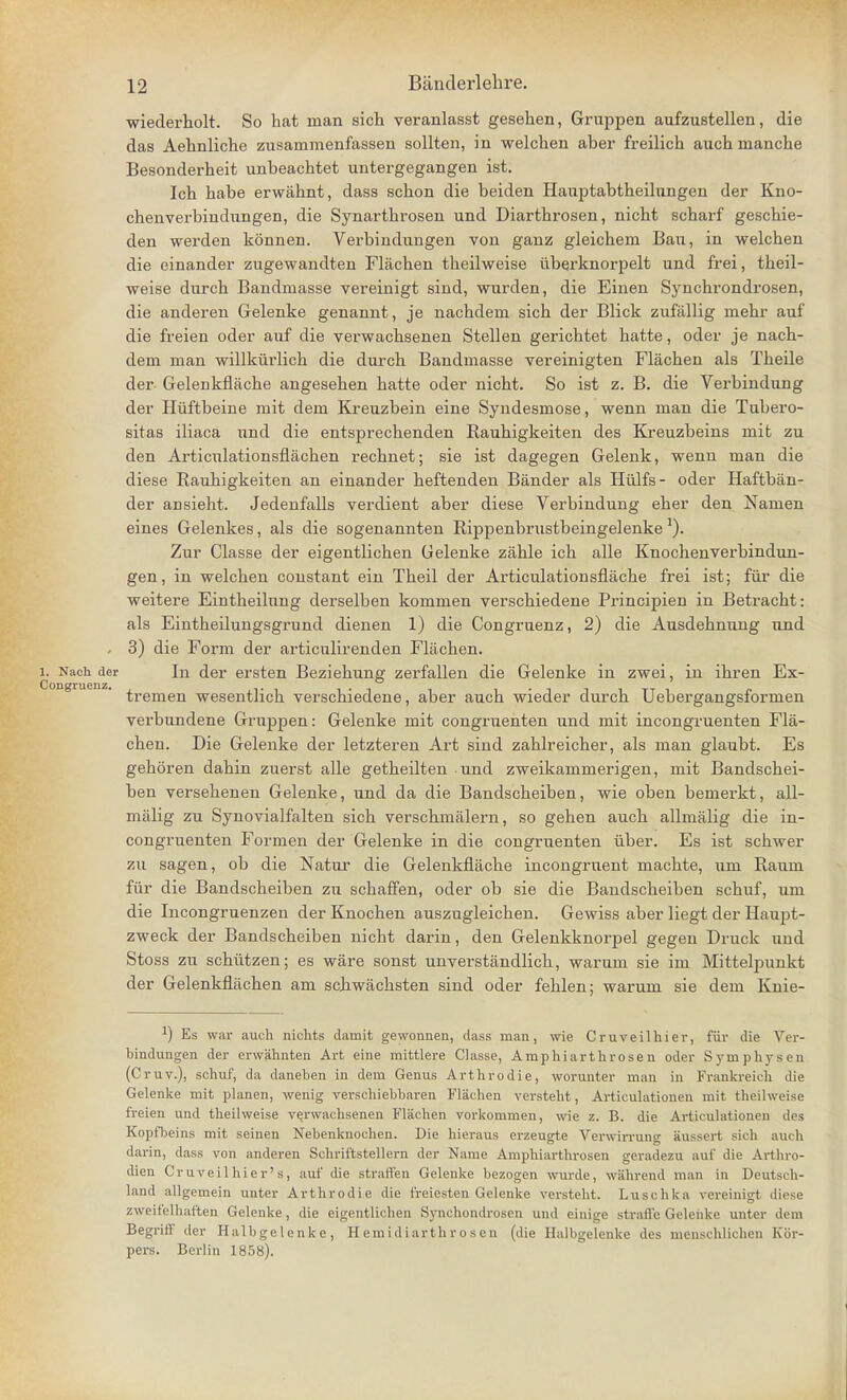 wiederholt. So hat man sich veranlasst gesehen, Gruppen aufzustellen, die das Aehnliche zusammenfassen sollten, in welchen aber freilich auch manche Besonderheit unbeachtet untergegangen ist. Icb habe erwahnt, dass schon die beiden Hauptabtheilungen der Kno- chenverbindnngen, die Synarthrosen und Diartbrosen, nicbt scbarf geschie- den werden konnen. Verbindnngen von ganz gleichein Ban, in welchen die einander zugewandten Flachen theilweise iiberknorpelt nnd frei, theil- weise durch Bandmasse vereinigt sind, wurden, die Einen Synchrondrosen, die anderen Gelenke genannt, je nachdem sich der Blick zufallig mehr auf die freien oder auf die verwachsenen Stellen gerichtet hatte, oder je nach- dem man willkiirlich die durch Bandmasse vereinigten Flachen als Theile der Gelenkflache angesehen hatte oder nicht. So ist z. B. die Verbindung der Hiiftbeine mit dem Kreuzbein eine Syndesmose, wenn man die Tubero- sitas iliaca und die entsprechenden Rauhigkeiten des Kreuzbeins mit zu den Articnlationsflachen rechnet; sie ist dagegen Gelenk, wenn man die diese Rauhigkeiten an einander heftenden Bander als Hiilfs- oder Haftban- der aDsieht. Jedenfalls verdient aber diese Verbindung eher den Namen eines Gelenkes, als die sogenannten Rippenbrustbeingelenke Zur Classe der eigentlichen Gelenke zahle ich alle Knochenverbindun- gen, in welchen constant ein Theil der Articulationsnache frei ist; fur die weitere Eintheilung derselben kommen verschiedene Principien in Betracht: als Eintheilungsgrund dienen 1) die Congruenz, 2) die Ausdehnung nnd , 3) die Form der articulirenden Flachen. i. Nach der In der ersten Beziehung zerfallen die Gelenke in zwei, in ihren Ex- tremen wesentlich verschiedene, aber auch wieder durch Uebergangsformen verbundene Gruppen: Gelenke mit congruenten und mit incongruenten Fla- chen. Die Gelenke der letzteren Art sind zahlreicher, als man glaubt. Es gehoren dahin zuerst alle getheilten und zweikammerigen, mit Bandschei- ben versehenen Gelenke, und da die Bandscheiben, wie oben bemerkt, all- malig zu Synovialfalten sich verschmalern, so gehen auch allmalig die in- congruenten Formen der Gelenke in die congruenten uber. Es ist schwer zu sagen, ob die Natur die Gelenkflache incongruent machte, um Raum for die Bandscheiben zu schaffen, oder ob sie die Bandscheiben schuf, um die Incongruenzen der Knochen auszugleichen. Gewiss aber liegt der Hau.pt- zweck der Bandscheiben nicht darin, den Gelenkknorpel gegen Druck und Stoss zu schiitzen; es ware sonst unverstandlich, warum sie im Mittelpunkt der Gelenkflachen am schwachsten sind oder fehlen; warum sie dem Knie- *) Es war auch nichts damit gewonnen, dass man, wie Cruveilhier, fur die Ver- bindungen der erwahnten Art eine mittlere Classe, Amphiarthrosen oder Symphysen (Cruv.), schuf, da daneben in dem Genus Arthrodie, worunter man in Frankreicn die Gelenke mit planen, wenig verschiebbaren Flachen versteht, Articulationen mit theilweise freien und theilweise verwachsenen Flachen vorkommen, wie z. B. die Articulationen des Kopfbeins mit seinen Nebenknochen. Die hieraus erzeugte Verwirrung aussert sich auch darin, dass von anderen Scbriftstellern der Name Amphiarthrosen geradezu auf die Arthro- dien Cruveilhier's, auf die straffen Gelenke bezogen wurde, wahrend man in Deutscb- land allgemein unter Arthrodie die freiesten Gelenke versteht. Luschka vereinigt diese zweifelhaften Gelenke, die eigentlichen Synchondrosen und einige straffe Gelenke unter dem Begriff der Halbgelenke, Hemidiarthrosen (die Halbgelenke des menschlichen Kor- pers. Berlin 1858).
