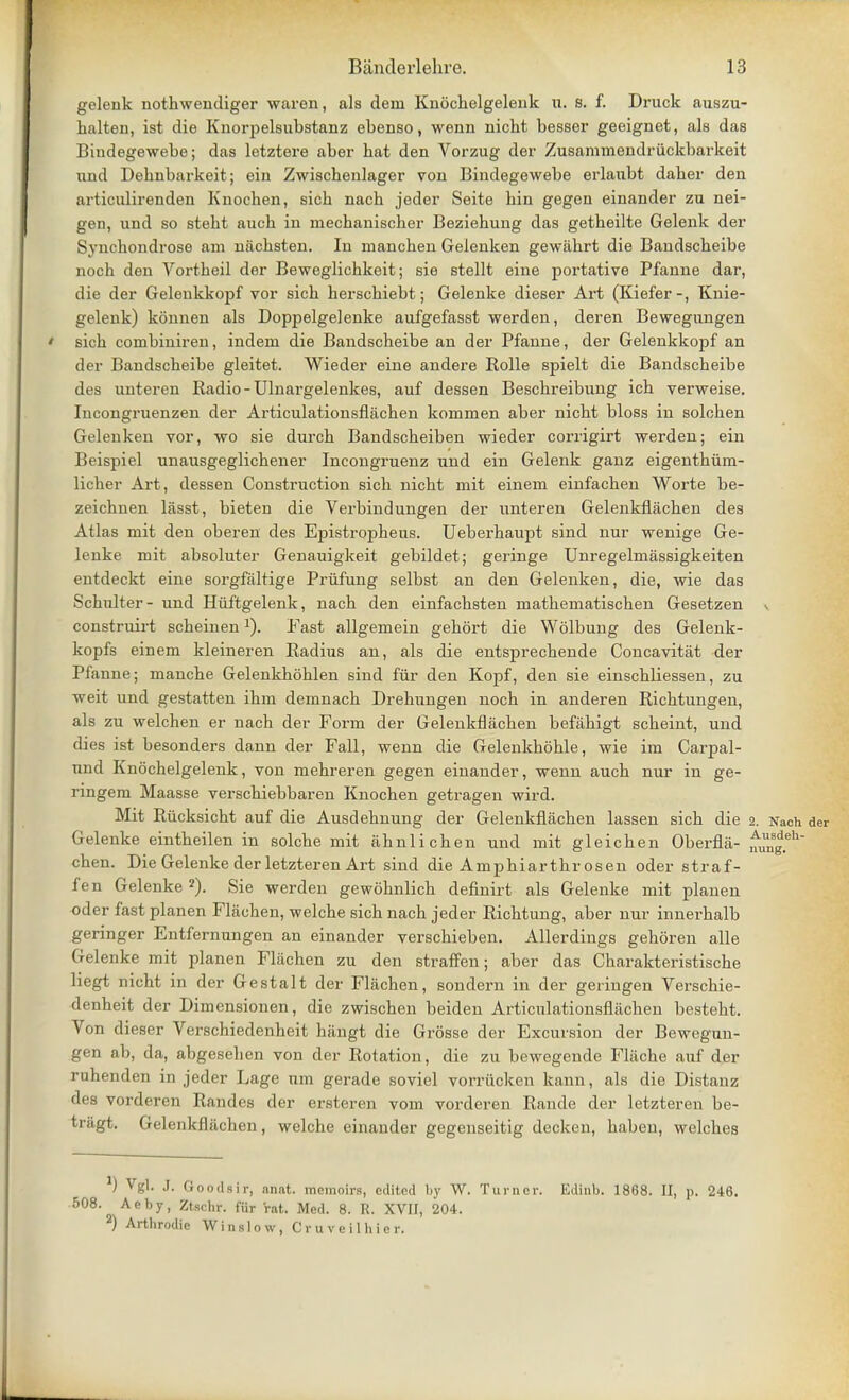 gelenk nothwendiger waren, als dem Knochelgelenk u. s. f. Druck auszu- halten, ist die Knorpelsubstanz ebenso, wenn nicht besser geeignet, als das Bindegewebe; das letztere aber hat den Vorzug der Zusammendriickbarkeit und Dehnbarkeit; ein Zwiscbenlager von Bindegewebe erlanbt daber den articnlirenden Knochen, sich nach jeder Seite hin gegen einander zu nei- gen, und so stebt auch in mecbaniscber Beziebung das getbeilte Gelenk der S\ uckondrose am niicbsten. In manchen Gelenken gewiibrt die Bandscbeibe noch den Vortheil der Beweglichkeit; sie stellt eine portative Pfanne dar, die der Gelenkkopf vor sich berscbiebt; Gelenke dieser Art (Kiefer-, Knie- gelenk) konnen als Doppelgelenke aufgefasst werden, deren Bewegnngen ' sich coinbiniren, indem die Bandscheibe an der Pfanne, der Gelenkkopf an der Bandscbeibe gleitet. Wieder eine andere Rolle spielt die Bandscheibe des unteren Radio - Ulnargelenkes, auf dessen Beschreibung ich verweise. Incongruenzen der Articulationsflachen kommen aber nicht bloss in solchen Gelenken vor, wo sie durch Bandscheiben wieder corrigirt werden; ein Beispiel unausgeglichener Incongruenz und ein Gelenk ganz eigenthum- licher Art, dessen Construction sich nicht mit einem einfachen Worte be- zeichnen lasst, bieten die Verbindungen der unteren Gelenkflachen des Atlas mit den oberen des Epistropheus. Ueberhaupt sind nur wenige Ge- lenke mit absoluter Genauigkeit gebildet; geringe Unregelmassigkeiten entdeckt eine sorgfaltige Priifung selbst an den Gelenken, die, wie das Schnlter- und Huftgelenk, nach den einfachsten mathematischen Gesetzen construirt scheinenx). Fast allgemein gehort die Wolbung des Gelenk- kopfs einem kleineren Radius an, als die entsprechende Concavitat der Pfanne; manche Gelenkhohlen sind fur den Kopf, den sie einschliessen, zu weit und gestatten ihm demnach Drehungen noch in anderen Richtungen, als zu welchen er nach der Form der Gelenkflachen befahigt scheint, und dies ist besonders dann der Fall, wenn die Gelenkhohle, wie im Carpal- nnd Knochelgelenk, von mehreren gegen einander, wenn auch nur in ge- ringem Maasse verschiebbaren Knochen getragen wird. Mit Riicksicht auf die Ausdehnung der Gelenkflachen lassen sich die 2. Nach der Gelenke eintheilen in solche mit ahnlichen und mit gleichen Oberfla- uUunSg.eh chen. Die Gelenke der letzteren Art sind die Amphiarthr osen oder straf- fen Gelenke 2). Sie werden gewohnlich definirt als Gelenke mit planen oder fast planen Flachen, welche sich nach jeder Richtung, aber nur innerhalb geringer Entfernungen an einander verschieben. Allerdings gehoren alle Gelenke mit planen Fliichen zu den straffen; aber das Charakteristische liegt nicht in der Gestalt der Flachen, sondern in der geringen Verschie- denheit der Dimensionen, die zwischen beiden Articulationsflachen besteht. Von dieser Verschiedenheit hangt die Grosse der Excursion der Bewegun- gen ab, da, abgesehen von der Rotation, die zu bewegende Fliiche auf der ruhenden in jeder Lage nm gerade soviel vorrucken kann, als die Distanz des vorderen Randes der ersteren vom vorderen Rande der letzteren be- tragt. Gelenkfluchen, welche einander gegenseitig decken, haben, welches ) Vgl. J. Goodsir, anat. memoirs, edited by W. Turner. Edinb. 1868. II, p. 246. 508. Aeby, Ztscbr. fur rat. Med. 8. R. XVII, 204. 2) Arthrodic Winslow, Cruveilhier.
