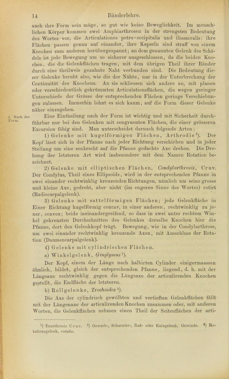 aucla lire Form sein nioge, so gut wie keine Beweglichkeit. Im mensch- lichen Korper kommen zwei Ampliiarthrosen in der strengsten Bedeutung des Wortes vor, die Articulationes petro-occipitalis und iliosacralis: ihre Flachen passen genan auf einander, ihre Kapseln sind straff von einem Knochen zum anderen heriibergespannt; an dem genannten Gelenk des Scha- dels ist jede Bewegung um so sicherer ausgeschlossen, da die beiden Kno- chen, die die Gelenkflachen tragen, mit dem iibrigen Theil ihrer Rander durch eine theilweis gezahnte Naht verbunden sind. Die Bedeutung die- ser Gelenke beruht also, wie die der Nahte, nur in der Unterbrechung der Continuitat des Knochens. An sie schliessen sich andere an, mit planen oder verschiedentlich gekriimmten Articulationsflachen, die wegen geringer Unterschiede der Grosse der entsprechenden Flachen geringe Verschiebun- gen zulassen. Immerhin lohnt es sich kaum, auf die Form dieser Gelenke naher einzugehen. 3. Nach der Eine Eintheilung nach der Form ist wichtig und mit Sicherheit durch- fiihrbar nur bei den Gelenken mit congruenten Flachen, die einer grosseren Excursion fahig sind. Man unterscheidet darnach folgende Arten: 1) Gelenke mit kugelformigen Flachen, Arthrodie1). Der Kopf lasst sich in der Pfanne nach jeder Richtung verschieben und in jeder Stellung um eine senkrecht auf die Pfanne gedachte Axe drehen. Die Dre- hung der letzteren Art wird insbesondere mit dem Namen Rotation be- zeichnet. 2) Gelenke mit elliptischen Flachen, Condylarthrosis, Cruv. Der Condylus, Theil eines Ellipsoids, wird in der entsprechenden Pfanne in zwei einander rechtwinklig kreuzenden Richtungen, namlich um seine grosse und kleine Axe, gedreht, aber nicht (im engeren Sinne des Wortes) rotirt (Radiocarpalgelenk). 3) Gelenke mit sattelformigen Flachen; jede Gelenkflache in Einer Richtung kugelformig concav, in einer anderen, rechtwinklig zu je- ner, convex; beide ineinandergreifend, so dass in zwei unter rechtem Win- kel gekreuzten Durchschnitten des Gelenkes derselbe Knochen hier die Pfanne, dort den Gelenkkopf tragt. Bewegung, wie in der Condylarthrose, um zwei einander rechtwinklig kreuzende Axen, mit Ausschluss der Rota- tion (Daumencarpalgelenk). 4) Gelenke mit cylindrischen Flachen. a) Winkelgelenk, G-inglymus-). Der Kopf, einem der Lange nach halbirten Cylinder einigermaassen ahnlich, bildet, gleich der entsprechenden Pfanne, liegend, d. h. mit der Langsaxe rechtwinklig gegen die Langsaxe der articulirenden Knochen gestellt, die Endflache der letzteren. b) Rollgelenke, Trochoicles 3). Die Axe der cylindrisch gewblbten und vertieften Gelenkflachen fallt mit der Langenaxe der articulirenden Knochen znsammen oder, mit anderen Worten, die Gelenkflachen nehmen einen Theil der Seitenflachen der arti- l) Enarthvosis Cruv. 2) Gewerb-, Schaniier-, Rad- oder Kniegelenk, Gewinde. 3) Ro- tationsgelenk, rotatio.