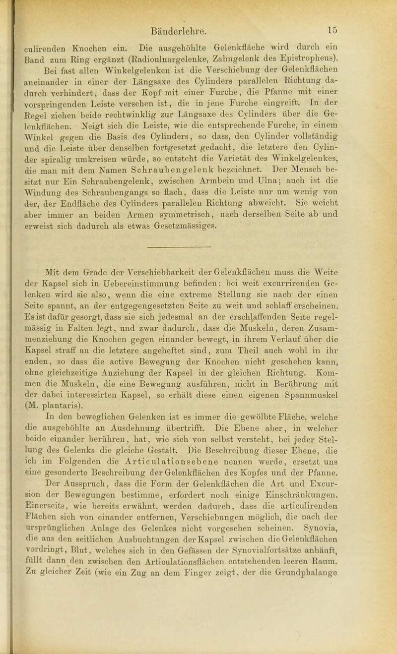 culirenden Knochen ein. Die ausgehbhlte Gclenkfliiche wird durch ein Band zum Ring ergiinzt (Radioulnargelenke, Zahngelenk des Epistropheus). Bei fast alien Winkelgelenken ist die Verschiebung der Gelenkflachen aneinander in einer der Langsaxe des Cylinders parallelen Richtung da- dnrch verhindert, class der Kopf mit einer Furche, die Pfanne mit einer vorspringenden Leiste versehen ist, die in jene Furche eingreift. In der Regel ziehen beide reehtwinklig zur Liingsaxe des Cylinders iiber die Ge- lenkflachen. Neigt sich die Leiste, wie die entsprechende Furche, in eineni Winkel gegen die Basis des Cylinders, so dass, den Cylinder vollstandig und die Leiste iiber denselben fortgesetzt gedacht, die letztere den Cylin- der spiralig umkreisen wiirde, so entstebt die Varietat des Winkelgelenkes, die man mit dem Namen Scbraubengelenk bezeicbnet. Der Mensch be- sitzt nur Ein Schraubengelenk, zwischen Armbein und Ulna; auch ist die Windung des Schraubengangs so fiach, dass die Leiste nur urn wenig von der, der Endflache des Cylinders parallelen Richtung abweicht. Sie weicht aber immer an beiden Armen symmetrisch, nach derselben Seite ab und erweist sich dadurch als etwas Gesetzmassiges. Mit dem Grade der Verschiebbarkeit der Gelenkflachen muss die Weite der Kapsel sich in Uebereinstimmung befinden: bei weit excurrirenden Ge- lenken wird sie also, wenn die eine extreme Stellung sie nach der einen Seite spannt, an der entgegengesetzten Seite zu weit und schlaff erscheinen. Es ist dafiir gesorgt, dass sie sich jedesmal an der erschlaffenden Seite regel- miissig in Falten legt, und zwar dadurch, dass die Muskeln, deren Zusam- menziehung die Knochen gegen einander bewegt, in ihrem Verlauf iiber die Kapsel straff an die letztere angeheftet sind, zum Theil auch wohl in ihr enden, so dass die active Bewegung der Knochen nicht gescbehen kann, ohne gleichzeitige Anziehung der Kapsel in der gleichen Richtung. Kom- men die Muskeln, die eine Bewegung ausfiihren, nicht in Beriihrung mit der dabei interessirten Kapsel, so erhalt diese einen eigenen Spannmuskel (M. plantaris). In den beweglichen Gelenken ist es immer die gewolbte Fkxche, welche die ausgehohlte an Ausdehnung iibertrifft. Die Ebene aber, in welcher beide einander beriihren, hat, wie sich von selbst versteht, bei jeder Stel- lung des Gelenks die gleiche Gestalt. Die Beschreibung dieser Ebene, die ich im Folgenden die Articulationsebene nennen werde, ersetzt uns eine gesonderte Beschreibung der Gelenkflachen des Kopfes und der Pfanne. Der Aussprnch, dass die Form der Gelenkflachen die Art und Excur- sion der Bewegungen bestimme, erfordert noch einige Einschriinkungen. Einerseits, wie bereits erwiihnt, werden dadurch, dass die articulirenden Flachen sich von einander entfernen, Verschiebungen moglich, die nach der urspriinglichen Anlage des Gelenkes nicht vorgesehen scheinen. Synovia, die aus den seitlichen Ausbuchtungen der Kapsel zwischen die Gelenkflachen vordringt, Blut, welches sich in den Gefiissen der Synovial f'ortsiitze anbiinft, fullt dann den zwischen den Articulationsfliicben entstebenden leeren Raum. Zu gleicher Zeit (wie ein Zug an dem Finger zeigt, der die Grundphalange