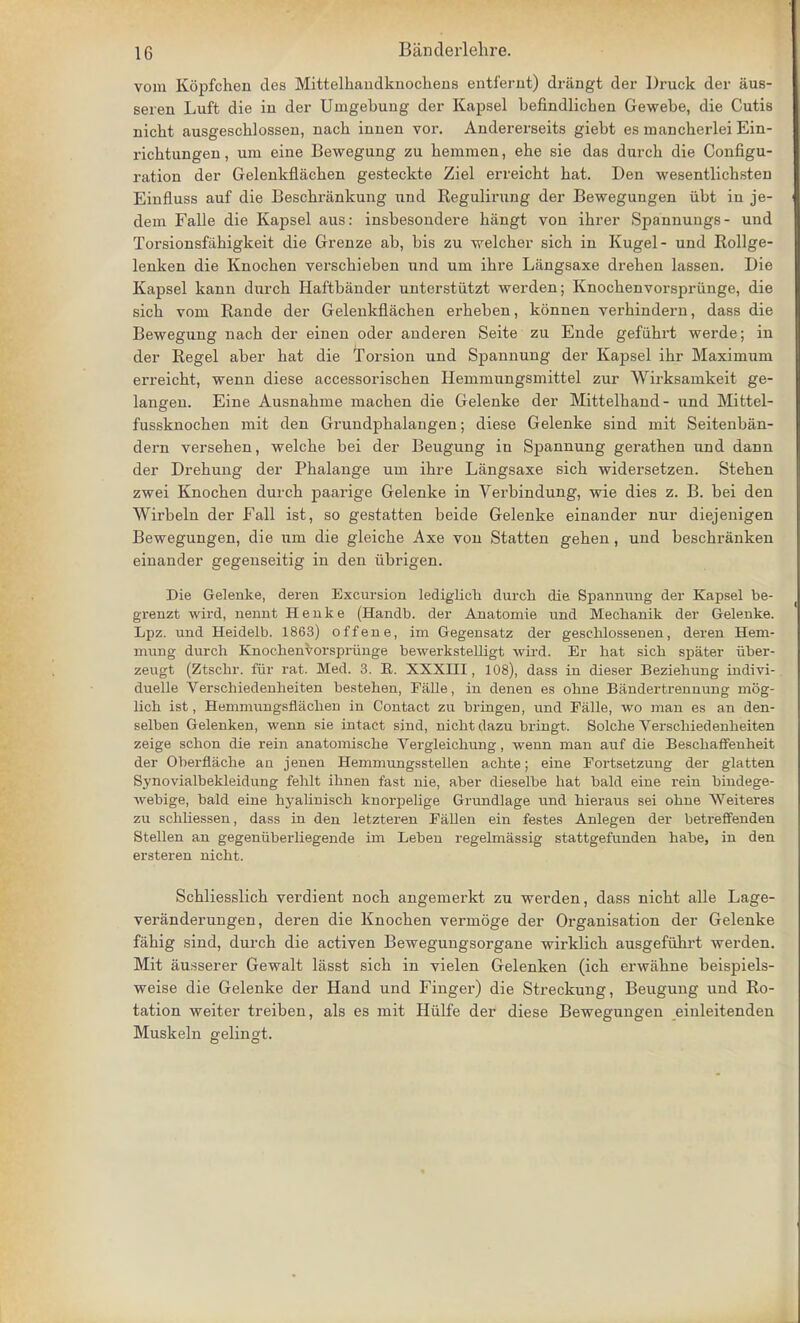vom Kopfchen cles Mittelhaudknochens entfernt) drangt der Druck der iius- seren Luft die in der Uingebung der Kapsel befindlichen Gewebe, die Cutis nicht ausgeschlossen, nach innen vor. Andererseits giebt es mancherlei Ein- richtungen, urn eine Bewegung zu bemmen, ebe sie das durcb die Configu- ration der Gelenkflachen gesteckte Ziel erreicbt bat. Den wesentlicbsten Einfluss auf die Beschrankung nnd Regulirung der Bewegungen iibt in je- dem Falle die Kapsel aus: insbesondere bangt von ibrer Spannungs- und Torsionsfahigkeit die Grenze ab, bis zu welcher sicb in Kugel- und Rollge- lenken die Knocben verscbieben und um ibre Langsaxe dreben lassen. Die Kapsel kann durcb Haftbander unterstiitzt werden; Knochenvorspriinge, die sicb voni Rande der Gelenkflacben erbeben, konnen verhindern, dass die Bewegung nacb der einen oder anderen Seite zu Ende gefiibrt werde; in der Regel aber bat die Torsion und Spannung der Kapsel ibr Maximum erreicbt, wenn diese accessoriscben Hemmungsmittel zur Wirksamkeit ge- langen. Eine Ausnabme macben die Gelenke der Mittelhand- und Mittel- fussknochen mit den Grundpbalangen; diese Gelenke sind mit Seitenban- dern verseben, welcbe bei der Beugung in Spannung gerathen und dann der Drebung der Pbalange um ibre Langsaxe sicb widersetzen. Steben zwei Knocben durcb paarige Gelenke in Verbindung, wie dies z. B. bei den Wirbeln der Fall ist, so gestatten beide Gelenke einander nur diejenigen Bewegungen, die um die gleicbe Axe von Statten geben , und bescbranken einander gegenseitig in den iibrigen. Die Gelenke, deren Excursion lediglich durch die Spannung der Kapsel be- grenzt wird, nennt Henke (Handb. der Anatomie und Mecbanik der Gelenke. Lpz. und Heidelb. 1863) offene, im Gegensatz der geschlossenen, deren Hem- mung durch Knocbenvorsprunge bewei-kstelligt wird. Er bat sicb spater iiber- zeugt (Ztscbr. fur rat. Med. 3. E. XXXIII, 108), dass in dieser Beziehung indivi- duelle Verschiedenbeiten besteben, Falle, in denen es obne Bandertrennung mog- lich ist, Hemmungsflacben in Contact zu bringen, und Falle, wo man es an den- selben Gelenken, wenn sie intact sind, nicbt dazu bringt. Solche Verschiedenbeiten zeige scbon die rein anatomiscbe Vergleicbung, wenn man auf die Bescbaffenbeit der Oberflache an jenen Hemmungsstellen acbte; eine Fortsetzung der glatten Synovialbekleidung feblt ibnen fast nie, aber dieselbe bat bald eine rein bmdege- webige, bald eine byaliniscb knorpelige Grundlage und bieraus sei obne Weiteres zu scbliessen, dass in den letzteren Fallen ein testes Anlegen der betreffenden Stellen an gegeniiberliegende im Leben regelmassig stattgefunden babe, in den ersteren nicht. Scbliesslicb verdient nocb angemerkt zu werden, dass nicbt alle Lage- veranderungen, deren die Knocben vermoge der Organisation der Gelenke fahig sind, durcb die activen Bewegungsorgane wirklicb ausgefubrt werden. Mit ausserer Gewalt lasst sicb in vielen Gelenken (icb erwabne beispiels- weise die Gelenke der Hand und Finger) die Streckung, Beugung und Ro- tation weiter treiben, als es mit Hulfe der diese Bewegungen einleitenden Muskeln gelingt.